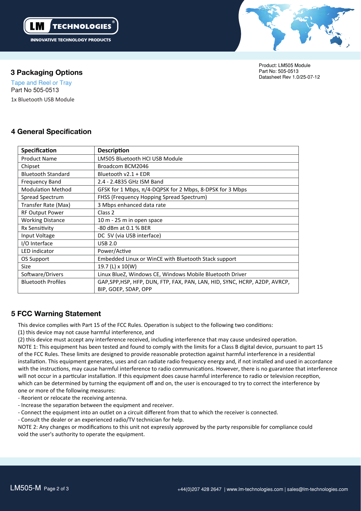 LM505-M  Page 2 of 3 +44(0)207 428 2647  | www.lm-technologies.com | sales@lm-technologies.com3 Packaging Options 4 General SpecificationProduct: LM505 ModulePart No: 505-0513Datasheet Rev 1.0/25-07-121x Bluetooth USB Module   Tape and Reel or Tray Part No 505-0513   SpeciﬁcaonDescriponProduct Name LM505 Bluetooth HCI USB ModuleChipset Broadcom BCM2046Bluetooth StandardBluetooth v2.1 + EDRFrequency Band 2.4 - 2.4835 GHz ISM Band Modulaon MethodGFSK for 1 Mbps, π/4-DQPSK for 2 Mbps, 8-DPSK for 3 MbpsSpread SpectrumFHSS (Frequency Hopping Spread Spectrum)Transfer Rate (Max)3 Mbps enhanced data rateRF Output PowerClass 2 Working Distance 10 m - 25 m in open spaceRx Sensivity -80 dBm at 0.1 % BER Input Voltage  DC  5V (via USB interface)I/O InterfaceUSB 2.0LED indicatorPower/AcveOS SupportEmbedded Linux or WinCE with Bluetooth Stack supportSize 19.7 (L) x 10(W)Soware/Drivers Linux BlueZ, Windows CE, Windows Mobile Bluetooth DriverBluetooth Proﬁles GAP,SPP,HSP, HFP, DUN, FTP, FAX, PAN, LAN, HID, SYNC, HCRP, A2DP, AVRCP,BIP, GOEP, SDAP, OPP   5 FCC Warning StatementThis device complies with Part 15 of the FCC Rules. Operaon is subject to the following two condions:(1) this device may not cause harmful interference, and(2) this device must accept any interference received, including interference that may cause undesired operaon.NOTE 1: This equipment has been tested and found to comply with the limits for a Class B digital device, pursuant to part 15of the FCC Rules. These limits are designed to provide reasonable protecon against harmful interference in a residenalinstallaon. This equipment generates, uses and can radiate radio frequency energy and, if not installed and used in accordancewith the instrucons, may cause harmful interference to radio communicaons. However, there is no guarantee that interferencewill not occur in a parcular installaon. If this equipment does cause harmful interference to radio or television recepon,which can be determined by turning the equipment oﬀ and on, the user is encouraged to try to correct the interference byone or more of the following measures:- Reorient or relocate the receiving antenna.- Increase the separaon between the equipment and receiver.- Connect the equipment into an outlet on a circuit diﬀerent from that to which the receiver is connected.- Consult the dealer or an experienced radio/TV technician for help.NOTE 2: Any changes or modiﬁcaons to this unit not expressly approved by the party responsible for compliance couldvoid the user&apos;s authority to operate the equipment.