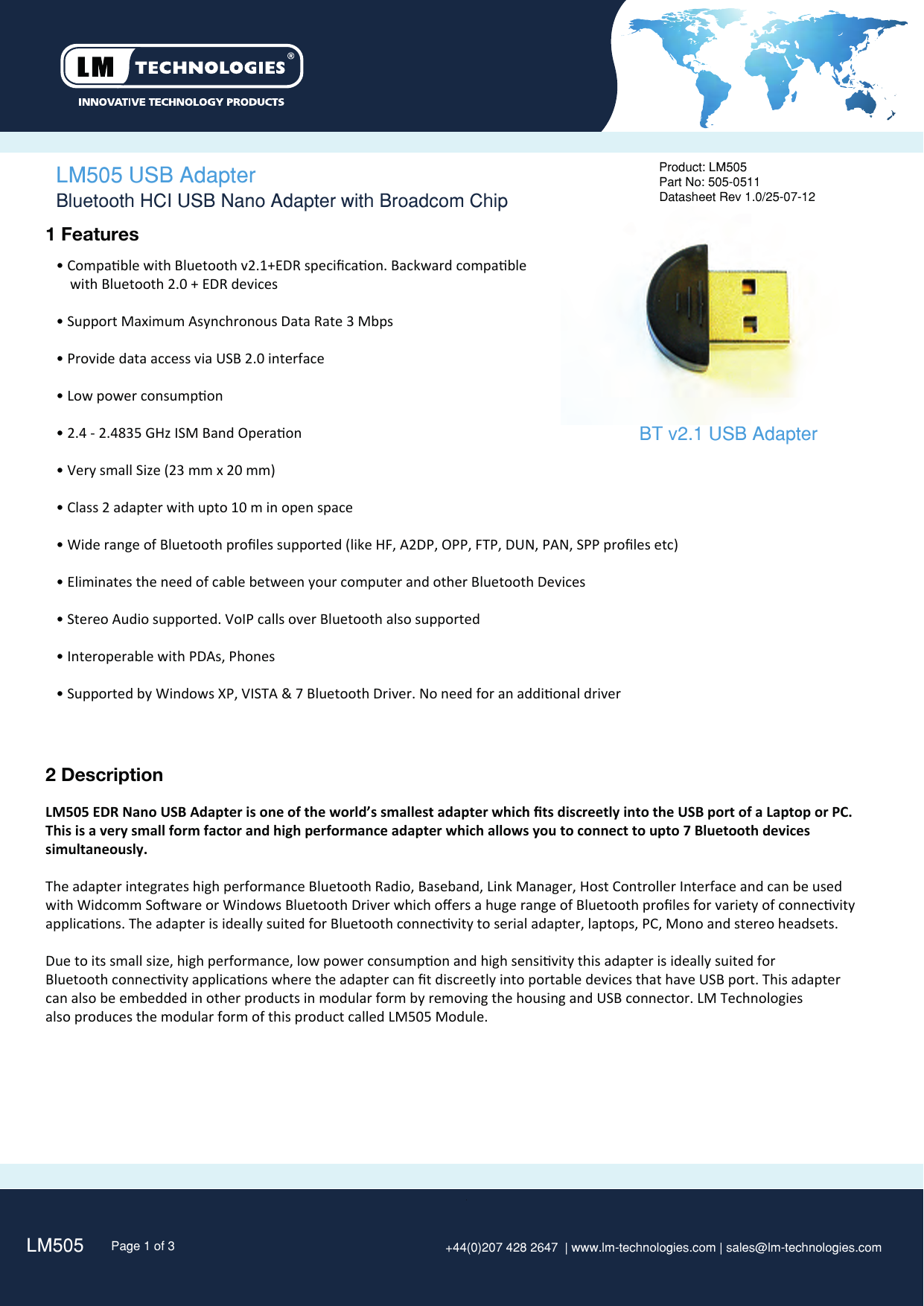 LM505 Page 1 of 3 +44(0)207 428 2647  | www.lm-technologies.com | sales@lm-technologies.com Product: LM505Part No: 505-0511Datasheet Rev 1.0/25-07-12  1 Features• Compable with Bluetooth v2.1+EDR speciﬁcaon. Backward compable    with Bluetooth 2.0 + EDR devices• Support Maximum Asynchronous Data Rate 3 Mbps• Provide data access via USB 2.0 interface• Low power consumpon• 2.4 - 2.4835 GHz ISM Band Operaon• Very small Size (23 mm x 20 mm)• Class 2 adapter with upto 10 m in open space• Wide range of Bluetooth proﬁles supported (like HF, A2DP, OPP, FTP, DUN, PAN, SPP proﬁles etc)• Eliminates the need of cable between your computer and other Bluetooth Devices• Stereo Audio supported. VoIP calls over Bluetooth also supported • Interoperable with PDAs, Phones• Supported by Windows XP, VISTA &amp; 7 Bluetooth Driver. No need for an addional driverLM505 USB Adapter 2 DescriptionLM505 EDR Nano USB Adapter is one of the world’s smallest adapter which ﬁts discreetly into the USB port of a Laptop or PC.This is a very small form factor and high performance adapter which allows you to connect to upto 7 Bluetooth devices simultaneously.The adapter integrates high performance Bluetooth Radio, Baseband, Link Manager, Host Controller Interface and can be used with Widcomm Soware or Windows Bluetooth Driver which oﬀers a huge range of Bluetooth proﬁles for variety of connecvityapplicaons. The adapter is ideally suited for Bluetooth connecvity to serial adapter, laptops, PC, Mono and stereo headsets.Due to its small size, high performance, low power consumpon and high sensivity this adapter is ideally suited for Bluetooth connecvity applicaons where the adapter can ﬁt discreetly into portable devices that have USB port. This adaptercan also be embedded in other products in modular form by removing the housing and USB connector. LM Technologiesalso produces the modular form of this product called LM505 Module.Bluetooth HCI USB Nano Adapter with Broadcom ChipBT v2.1 USB Adapter