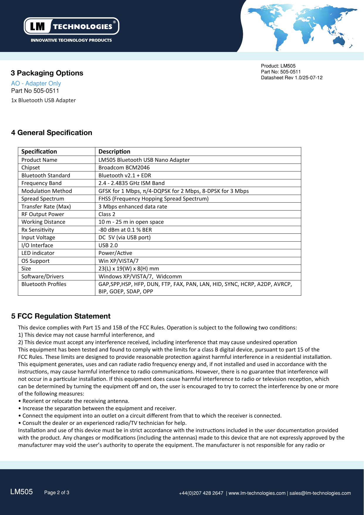 LM505   Page 2 of 3 +44(0)207 428 2647  | www.lm-technologies.com | sales@lm-technologies.com3 Packaging Options 4 General SpecificationProduct: LM505Part No: 505-0511Datasheet Rev 1.0/25-07-121x Bluetooth USB Adapter   AO - Adapter Only Part No 505-0511   SpeciﬁcaonDescriponProduct Name LM505 Bluetooth USB Nano AdapterChipset Broadcom BCM2046Bluetooth StandardBluetooth v2.1 + EDRFrequency Band 2.4 - 2.4835 GHz ISM Band Modulaon MethodGFSK for 1 Mbps, π/4-DQPSK for 2 Mbps, 8-DPSK for 3 MbpsSpread SpectrumFHSS (Frequency Hopping Spread Spectrum)Transfer Rate (Max)3 Mbps enhanced data rateRF Output PowerClass 2 Working Distance 10 m - 25 m in open spaceRx Sensivity -80 dBm at 0.1 % BER Input Voltage  DC  5V (via USB port)I/O InterfaceUSB 2.0LED indicatorPower/AcveOS SupportWin XP/VISTA/7Size 23(L) x 19(W) x 8(H) mmSoware/Drivers Windows XP/VISTA/7,  WidcommBluetooth Proﬁles GAP,SPP,HSP, HFP, DUN, FTP, FAX, PAN, LAN, HID, SYNC, HCRP, A2DP, AVRCP,BIP, GOEP, SDAP, OPP   5 FCC Regulation StatementThis device complies with Part 15 and 15B of the FCC Rules. Operaon is subject to the following two condions: 1) This device may not cause harmful interference, and 2) This device must accept any interference received, including interference that may cause undesired operaon This equipment has been tested and found to comply with the limits for a class B digital device, pursuant to part 15 of theFCC Rules. These limits are designed to provide reasonable protecon against harmful interference in a residenal installaon.This equipment generates, uses and can radiate radio frequency energy and, if not installed and used in accordance with the instrucons, may cause harmful interference to radio communicaons. However, there is no guarantee that interference will not occur in a parcular installaon. If this equipment does cause harmful interference to radio or television recepon, which can be determined by turning the equipment oﬀ and on, the user is encouraged to try to correct the interference by one or more of the following measures: • Reorient or relocate the receiving antenna. • Increase the separaon between the equipment and receiver. • Connect the equipment into an outlet on a circuit diﬀerent from that to which the receiver is connected. • Consult the dealer or an experienced radio/TV technician for help. Installaon and use of this device must be in strict accordance with the instrucons included in the user documentaon provided with the product. Any changes or modiﬁcaons (including the antennas) made to this device that are not expressly approved by themanufacturer may void the user’s authority to operate the equipment. The manufacturer is not responsible for any radio or 