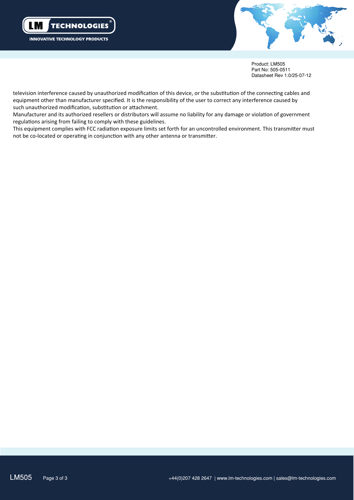 television interference caused by unauthorized modiﬁcaon of this device, or the substuon of the connecng cables andequipment other than manufacturer speciﬁed. It is the responsibility of the user to correct any interference caused bysuch unauthorized modiﬁcaon, substuon or aachment.Manufacturer and its authorized resellers or distributors will assume no liability for any damage or violaon of government regulaons arising from failing to comply with these guidelines. This equipment complies with FCC radiaon exposure limits set forth for an uncontrolled environment. This transmier must not be co-located or operang in conjuncon with any other antenna or transmier. LM505   Page 3 of 3 +44(0)207 428 2647  | www.lm-technologies.com | sales@lm-technologies.comProduct: LM505Part No: 505-0511Datasheet Rev 1.0/25-07-12