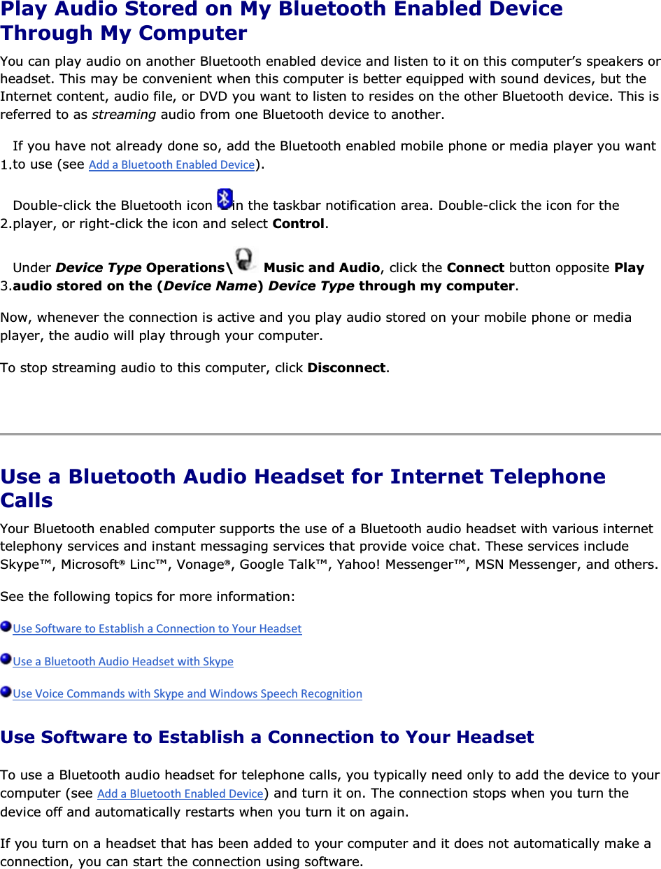  Play Audio Stored on My Bluetooth Enabled Device Through My Computer You can play audio on another Bluetooth enabled device and listen to it on this computer’s speakers or headset. This may be convenient when this computer is better equipped with sound devices, but the Internet content, audio file, or DVD you want to listen to resides on the other Bluetooth device. This is referred to as streaming audio from one Bluetooth device to another. 1.If you have not already done so, add the Bluetooth enabled mobile phone or media player you want to use (see ). 2.Double-click the Bluetooth icon  in the taskbar notification area. Double-click the icon for the player, or right-click the icon and select Control. 3.Under Device Type Operations\  Music and Audio, click the Connect button opposite Play audio stored on the (Device Name) Device Type through my computer. Now, whenever the connection is active and you play audio stored on your mobile phone or media player, the audio will play through your computer. To stop streaming audio to this computer, click Disconnect.    Use a Bluetooth Audio Headset for Internet Telephone Calls Your Bluetooth enabled computer supports the use of a Bluetooth audio headset with various internet telephony services and instant messaging services that provide voice chat. These services include Skype™, Microsoft® Linc™, Vonage®, Google Talk™, Yahoo! Messenger™, MSN Messenger, and others. See the following topics for more information:    Use Software to Establish a Connection to Your Headset To use a Bluetooth audio headset for telephone calls, you typically need only to add the device to your computer (see ) and turn it on. The connection stops when you turn the device off and automatically restarts when you turn it on again. If you turn on a headset that has been added to your computer and it does not automatically make a connection, you can start the connection using software. 