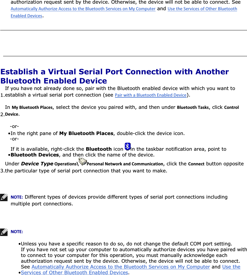 authorization request sent by the device. Otherwise, the device will not be able to connect. See  and .    Establish a Virtual Serial Port Connection with Another Bluetooth Enabled Device 1.If you have not already done so, pair with the Bluetooth enabled device with which you want to establish a virtual serial port connection (see ). 2.In DǇůƵĞƚŽŽƚŚWůĂĐĞƐ, select the device you paired with, and then under ůƵĞƚŽŽƚŚdĂƐŬƐ, click ŽŶƚƌŽůĞǀŝĐĞ. -or- • In the right pane of My Bluetooth Places, double-click the device icon.-or- • If it is available, right-click the Bluetooth icon  in the taskbar notification area, point to Bluetooth Devices, and then click the name of the device. 3.Under Device TypeKƉĞƌĂƚŝŽŶƐͰ WĞƌƐŽŶĂůEĞƚǁŽƌŬĂŶĚŽŵŵƵŶŝĐĂƚŝŽŶ, click the ŽŶŶĞĐƚ button opposite the particular type of serial port connection that you want to make.     EKd͗ Different types of devices provide different types of serial port connections including multiple port connections.     EKd͗• Unless you have a specific reason to do so, do not change the default COM port setting.• If you have not set up your computer to automatically authorize devices you have paired with to connect to your computer for this operation, you must manually acknowledge each authorization request sent by the device. Otherwise, the device will not be able to connect. See Automatically Authorize Access to the Bluetooth Services on My Computer and Use the Services of Other Bluetooth Enabled Devices.      