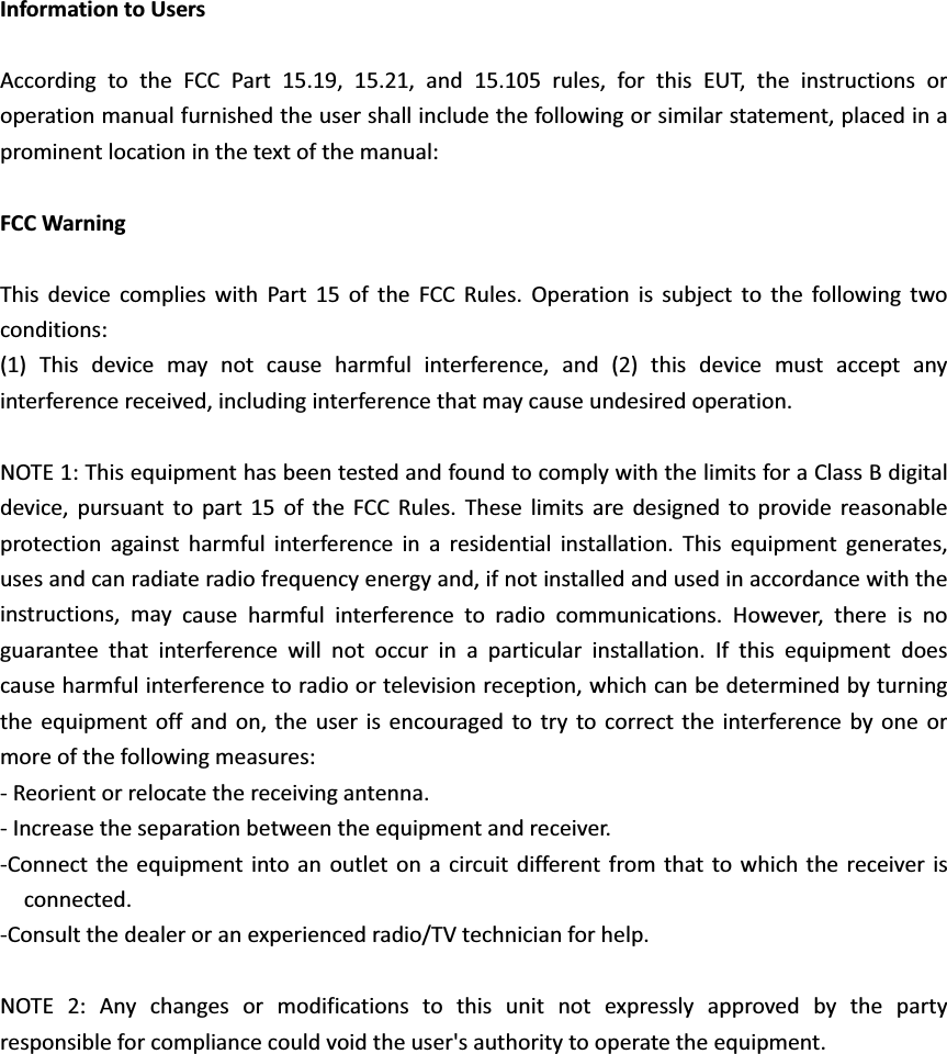 InformationtoUsersAccordingtotheFCCPart15.19,15.21,and15.105rules,forthisEUT,theinstructionsoroperationmanualfurnishedtheusershallincludethefollowingorsimilarstatement,placedinaprominentlocationinthetextofthemanual:FCCWarningThisdevicecomplieswithPart15oftheFCCRules.Operationissubjecttothefollowingtwoconditions:(1)Thisdevicemaynotcauseharmfulinterference,and(2)thisdevicemustacceptanyinterferencereceived,includinginterferencethatmaycauseundesiredoperation.NOTE1:ThisequipmenthasbeentestedandfoundtocomplywiththelimitsforaClassBdigitaldevice,pursuanttopart15oftheFCCRules.Theselimitsaredesignedtoprovidereasonableprotectionagainstharmfulinterferenceinaresidentialinstallation.Thisequipmentgenerates,usesandcanradiateradiofrequencyenergyand,ifnotinstalledandusedinaccordancewiththeinstructions,maycauseharmfulinterferencetoradiocommunications.However,thereisnoguaranteethatinterferencewillnotoccurinaparticularinstallation.Ifthisequipmentdoescauseharmfulinterferencetoradioortelevisionreception,whichcanbedeterminedbyturningtheequipmentoffandon,theuserisencouragedtotrytocorrecttheinterferencebyoneormoreofthefollowingmeasures:ͲReorientorrelocatethereceivingantenna.ͲIncreasetheseparationbetweentheequipmentandreceiver.ͲConnecttheequipmentintoanoutletonacircuitdifferentfromthattowhichthereceiverisconnected.ͲConsultthedealeroranexperiencedradio/TVtechnicianforhelp.NOTE2:Anychangesormodificationstothisunitnotexpresslyapprovedbythepartyresponsibleforcompliancecouldvoidtheuser&apos;sauthoritytooperatetheequipment.