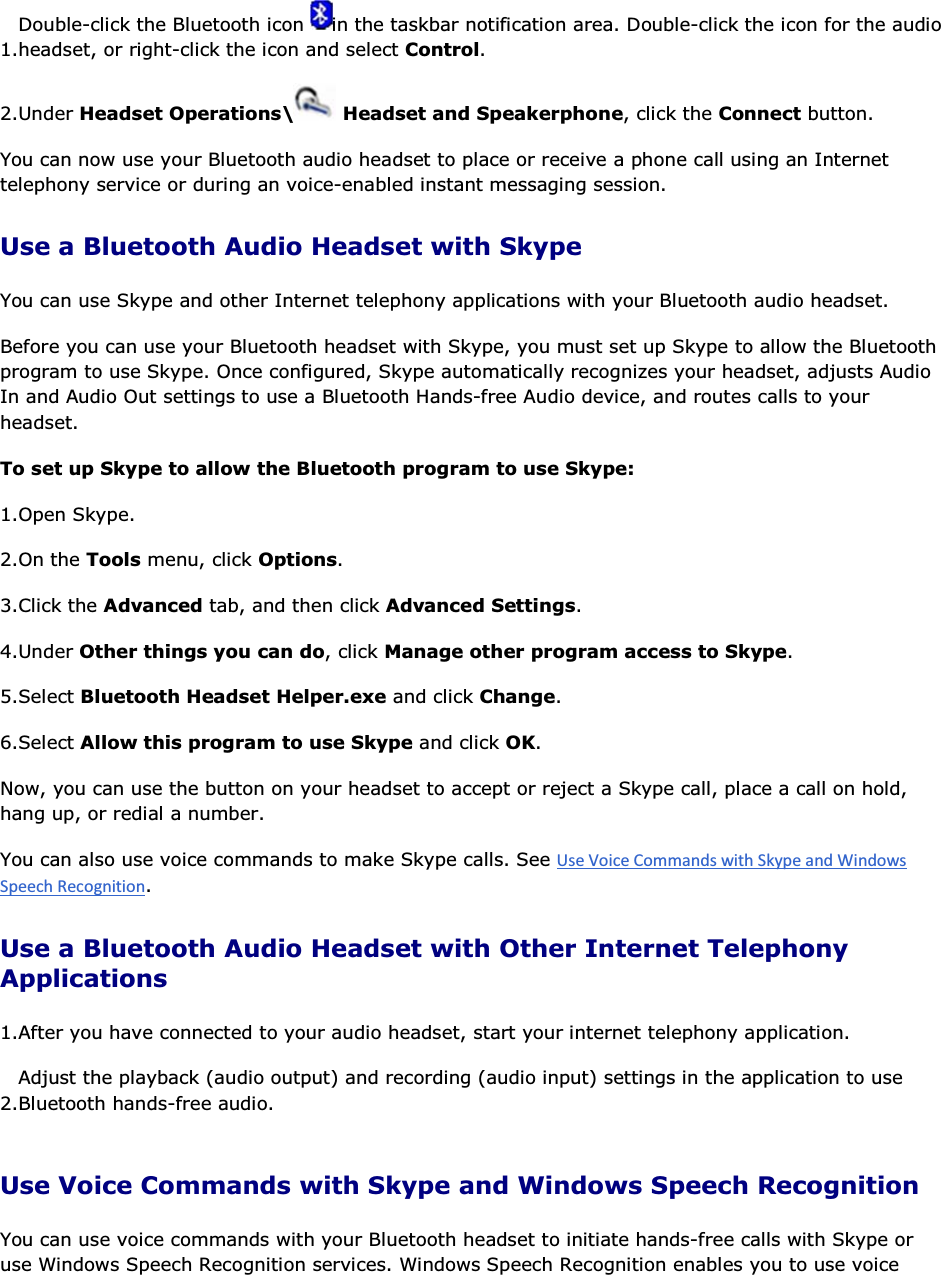 1.Double-click the Bluetooth icon  in the taskbar notification area. Double-click the icon for the audio headset, or right-click the icon and select Control. 2.Under Headset Operations\  Headset and Speakerphone, click the Connect button. You can now use your Bluetooth audio headset to place or receive a phone call using an Internet telephony service or during an voice-enabled instant messaging session. Use a Bluetooth Audio Headset with Skype You can use Skype and other Internet telephony applications with your Bluetooth audio headset. Before you can use your Bluetooth headset with Skype, you must set up Skype to allow the Bluetooth program to use Skype. Once configured, Skype automatically recognizes your headset, adjusts Audio In and Audio Out settings to use a Bluetooth Hands-free Audio device, and routes calls to your headset.  To set up Skype to allow the Bluetooth program to use Skype: 1.Open Skype. 2.On the Tools menu, click Options. 3.Click the Advanced tab, and then click Advanced Settings. 4.Under Other things you can do, click Manage other program access to Skype. 5.Select Bluetooth Headset Helper.exe and click Change. 6.Select Allow this program to use Skype and click OK. Now, you can use the button on your headset to accept or reject a Skype call, place a call on hold, hang up, or redial a number. You can also use voice commands to make Skype calls. See . Use a Bluetooth Audio Headset with Other Internet Telephony Applications 1.After you have connected to your audio headset, start your internet telephony application. 2.Adjust the playback (audio output) and recording (audio input) settings in the application to use Bluetooth hands-free audio. Use Voice Commands with Skype and Windows Speech Recognition You can use voice commands with your Bluetooth headset to initiate hands-free calls with Skype or use Windows Speech Recognition services. Windows Speech Recognition enables you to use voice 