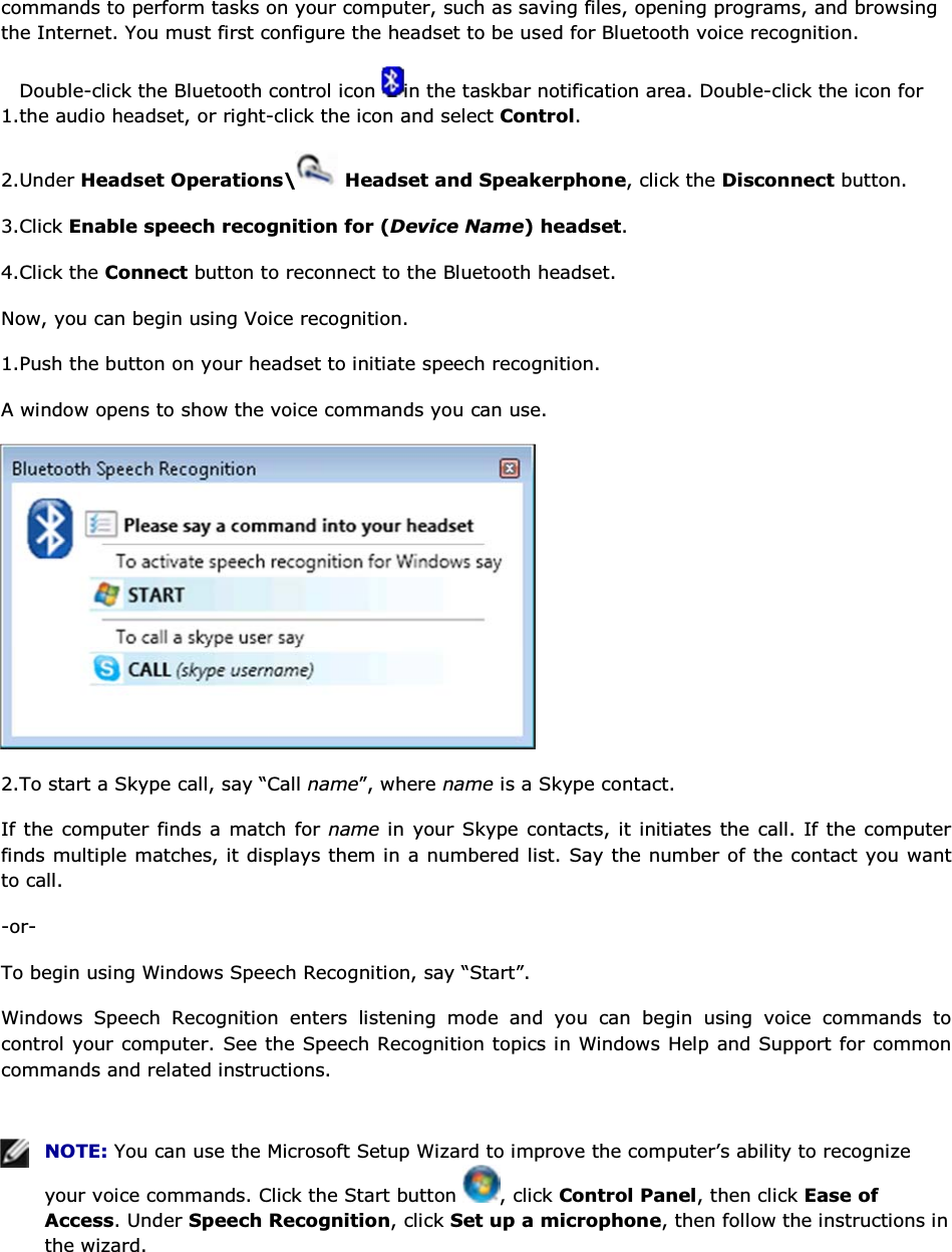 commands to perform tasks on your computer, such as saving files, opening programs, and browsing the Internet. You must first configure the headset to be used for Bluetooth voice recognition. 1.Double-click the Bluetooth control icon  in the taskbar notification area. Double-click the icon for the audio headset, or right-click the icon and select Control. 2.Under Headset Operations\  Headset and Speakerphone, click the Disconnect button. 3.Click Enable speech recognition for (Device Name) headset. 4.Click the Connect button to reconnect to the Bluetooth headset. Now, you can begin using Voice recognition. 1.Push the button on your headset to initiate speech recognition. A window opens to show the voice commands you can use.  2.To start a Skype call, say “Call name”, where name is a Skype contact. If the computer finds a match for name in your Skype contacts, it initiates the call. If the computer finds multiple matches, it displays them in a numbered list. Say the number of the contact you want to call. -or- To begin using Windows Speech Recognition, say “Start”. Windows Speech Recognition enters listening mode and you can begin using voice commands to control your computer. See the Speech Recognition topics in Windows Help and Support for common commands and related instructions.    NOTE: You can use the Microsoft Setup Wizard to improve the computer’s ability to recognize your voice commands. Click the Start button  , click Control Panel, then click Ease of Access. Under Speech Recognition, click Set up a microphone, then follow the instructions in the wizard.   