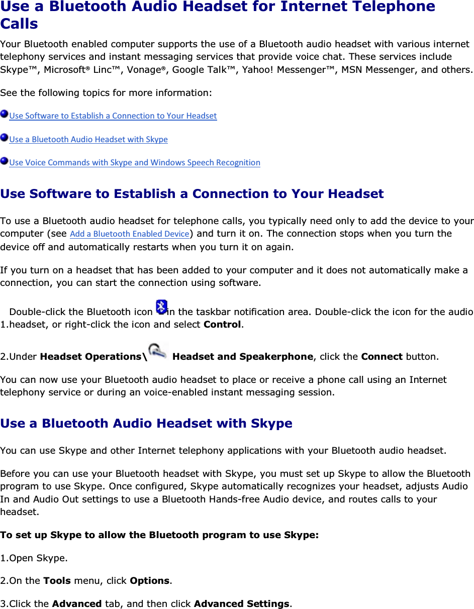  Use a Bluetooth Audio Headset for Internet Telephone Calls Your Bluetooth enabled computer supports the use of a Bluetooth audio headset with various internet telephony services and instant messaging services that provide voice chat. These services include Skype™, Microsoft® Linc™, Vonage®, Google Talk™, Yahoo! Messenger™, MSN Messenger, and others. See the following topics for more information:    Use Software to Establish a Connection to Your Headset To use a Bluetooth audio headset for telephone calls, you typically need only to add the device to your computer (see ) and turn it on. The connection stops when you turn the device off and automatically restarts when you turn it on again. If you turn on a headset that has been added to your computer and it does not automatically make a connection, you can start the connection using software. 1.Double-click the Bluetooth icon  in the taskbar notification area. Double-click the icon for the audio headset, or right-click the icon and select Control. 2.Under Headset Operations\  Headset and Speakerphone, click the Connect button. You can now use your Bluetooth audio headset to place or receive a phone call using an Internet telephony service or during an voice-enabled instant messaging session. Use a Bluetooth Audio Headset with Skype You can use Skype and other Internet telephony applications with your Bluetooth audio headset. Before you can use your Bluetooth headset with Skype, you must set up Skype to allow the Bluetooth program to use Skype. Once configured, Skype automatically recognizes your headset, adjusts Audio In and Audio Out settings to use a Bluetooth Hands-free Audio device, and routes calls to your headset.  To set up Skype to allow the Bluetooth program to use Skype: 1.Open Skype. 2.On the Tools menu, click Options. 3.Click the Advanced tab, and then click Advanced Settings. 