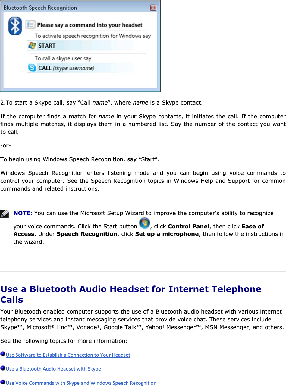  2.To start a Skype call, say “Call name”, where name is a Skype contact. If the computer finds a match for name in your Skype contacts, it initiates the call. If the computer finds multiple matches, it displays them in a numbered list. Say the number of the contact you want to call. -or- To begin using Windows Speech Recognition, say “Start”. Windows Speech Recognition enters listening mode and you can begin using voice commands to control your computer. See the Speech Recognition topics in Windows Help and Support for common commands and related instructions.    NOTE: You can use the Microsoft Setup Wizard to improve the computer’s ability to recognize your voice commands. Click the Start button  , click Control Panel, then click Ease of Access. Under Speech Recognition, click Set up a microphone, then follow the instructions in the wizard.    Use a Bluetooth Audio Headset for Internet Telephone Calls Your Bluetooth enabled computer supports the use of a Bluetooth audio headset with various internet telephony services and instant messaging services that provide voice chat. These services include Skype™, Microsoft® Linc™, Vonage®, Google Talk™, Yahoo! Messenger™, MSN Messenger, and others. See the following topics for more information:    