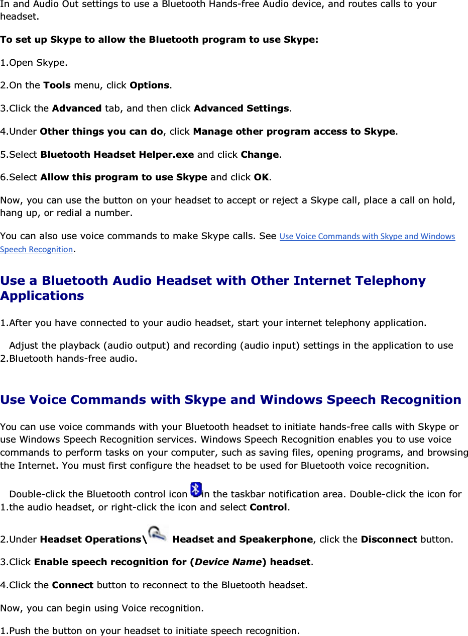 In and Audio Out settings to use a Bluetooth Hands-free Audio device, and routes calls to your headset.  To set up Skype to allow the Bluetooth program to use Skype: 1.Open Skype. 2.On the Tools menu, click Options. 3.Click the Advanced tab, and then click Advanced Settings. 4.Under Other things you can do, click Manage other program access to Skype. 5.Select Bluetooth Headset Helper.exe and click Change. 6.Select Allow this program to use Skype and click OK. Now, you can use the button on your headset to accept or reject a Skype call, place a call on hold, hang up, or redial a number. You can also use voice commands to make Skype calls. See . Use a Bluetooth Audio Headset with Other Internet Telephony Applications 1.After you have connected to your audio headset, start your internet telephony application. 2.Adjust the playback (audio output) and recording (audio input) settings in the application to use Bluetooth hands-free audio. Use Voice Commands with Skype and Windows Speech Recognition You can use voice commands with your Bluetooth headset to initiate hands-free calls with Skype or use Windows Speech Recognition services. Windows Speech Recognition enables you to use voice commands to perform tasks on your computer, such as saving files, opening programs, and browsing the Internet. You must first configure the headset to be used for Bluetooth voice recognition. 1.Double-click the Bluetooth control icon  in the taskbar notification area. Double-click the icon for the audio headset, or right-click the icon and select Control. 2.Under Headset Operations\  Headset and Speakerphone, click the Disconnect button. 3.Click Enable speech recognition for (Device Name) headset. 4.Click the Connect button to reconnect to the Bluetooth headset. Now, you can begin using Voice recognition. 1.Push the button on your headset to initiate speech recognition. 