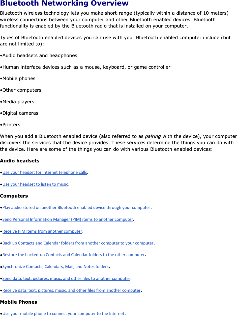 Bluetooth Networking Overview Bluetooth wireless technology lets you make short-range (typically within a distance of 10 meters) wireless connections between your computer and other Bluetooth enabled devices. Bluetooth functionality is enabled by the Bluetooth radio that is installed on your computer. Types of Bluetooth enabled devices you can use with your Bluetooth enabled computer include (but are not limited to): • Audio headsets and headphones • Human interface devices such as a mouse, keyboard, or game controller • Mobile phones • Other computers • Media players • Digital cameras • Printers When you add a Bluetooth enabled device (also referred to as pairing with the device), your computer discovers the services that the device provides. These services determine the things you can do with the device. Here are some of the things you can do with various Bluetooth enabled devices: Audio headsets • . • . Computers • . • . • . • . • . • . • . • . Mobile Phones • . 