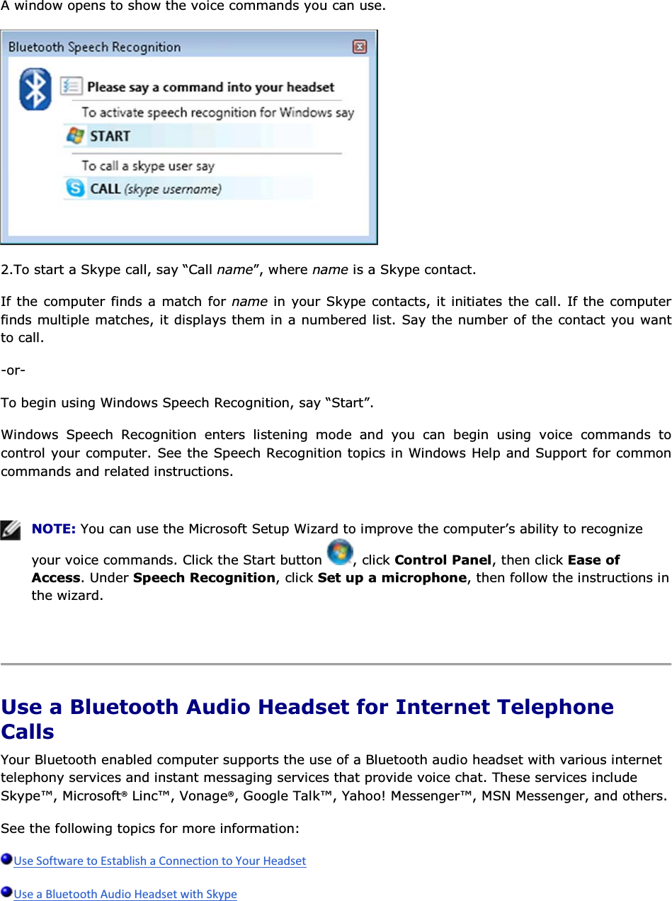 A window opens to show the voice commands you can use.  2.To start a Skype call, say “Call name”, where name is a Skype contact. If the computer finds a match for name in your Skype contacts, it initiates the call. If the computer finds multiple matches, it displays them in a numbered list. Say the number of the contact you want to call. -or- To begin using Windows Speech Recognition, say “Start”. Windows Speech Recognition enters listening mode and you can begin using voice commands to control your computer. See the Speech Recognition topics in Windows Help and Support for common commands and related instructions.    NOTE: You can use the Microsoft Setup Wizard to improve the computer’s ability to recognize your voice commands. Click the Start button  , click Control Panel, then click Ease of Access. Under Speech Recognition, click Set up a microphone, then follow the instructions in the wizard.    Use a Bluetooth Audio Headset for Internet Telephone Calls Your Bluetooth enabled computer supports the use of a Bluetooth audio headset with various internet telephony services and instant messaging services that provide voice chat. These services include Skype™, Microsoft® Linc™, Vonage®, Google Talk™, Yahoo! Messenger™, MSN Messenger, and others. See the following topics for more information:   