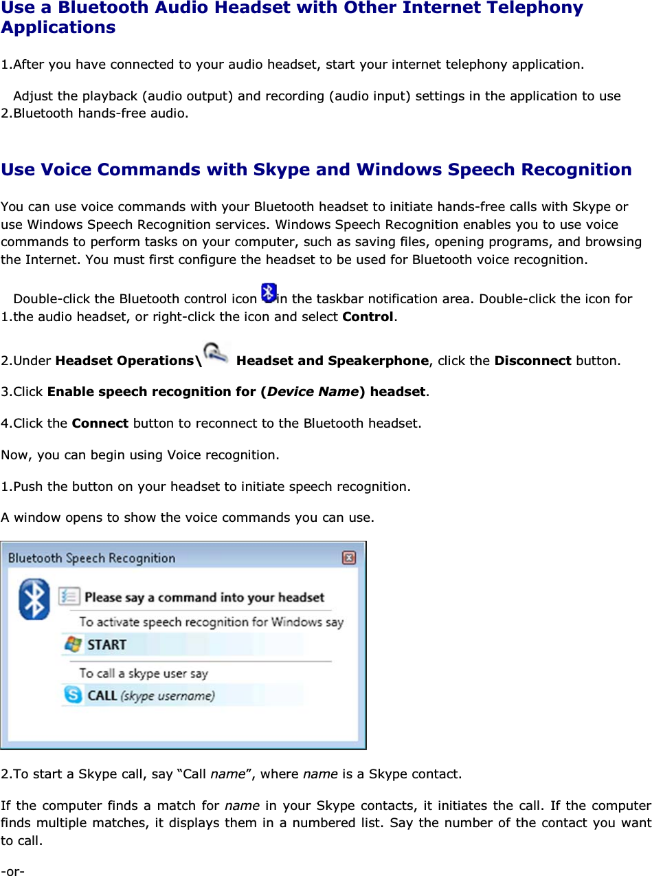 Use a Bluetooth Audio Headset with Other Internet Telephony Applications 1.After you have connected to your audio headset, start your internet telephony application. 2.Adjust the playback (audio output) and recording (audio input) settings in the application to use Bluetooth hands-free audio. Use Voice Commands with Skype and Windows Speech Recognition You can use voice commands with your Bluetooth headset to initiate hands-free calls with Skype or use Windows Speech Recognition services. Windows Speech Recognition enables you to use voice commands to perform tasks on your computer, such as saving files, opening programs, and browsing the Internet. You must first configure the headset to be used for Bluetooth voice recognition. 1.Double-click the Bluetooth control icon  in the taskbar notification area. Double-click the icon for the audio headset, or right-click the icon and select Control. 2.Under Headset Operations\  Headset and Speakerphone, click the Disconnect button. 3.Click Enable speech recognition for (Device Name) headset. 4.Click the Connect button to reconnect to the Bluetooth headset. Now, you can begin using Voice recognition. 1.Push the button on your headset to initiate speech recognition. A window opens to show the voice commands you can use.  2.To start a Skype call, say “Call name”, where name is a Skype contact. If the computer finds a match for name in your Skype contacts, it initiates the call. If the computer finds multiple matches, it displays them in a numbered list. Say the number of the contact you want to call. -or- 