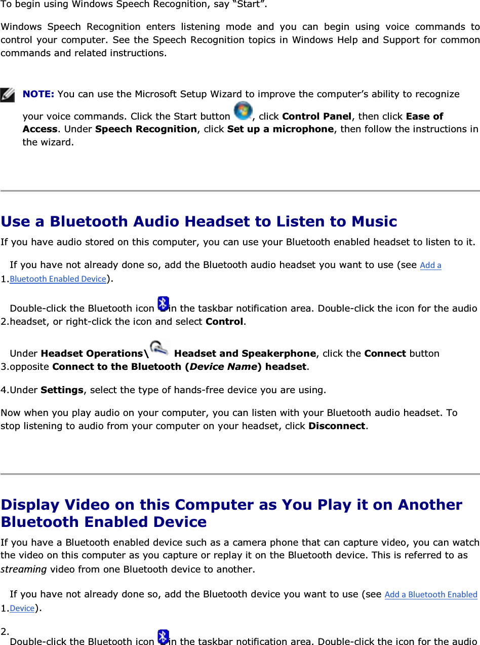 To begin using Windows Speech Recognition, say “Start”. Windows Speech Recognition enters listening mode and you can begin using voice commands to control your computer. See the Speech Recognition topics in Windows Help and Support for common commands and related instructions.    NOTE: You can use the Microsoft Setup Wizard to improve the computer’s ability to recognize your voice commands. Click the Start button  , click Control Panel, then click Ease of Access. Under Speech Recognition, click Set up a microphone, then follow the instructions in the wizard.    Use a Bluetooth Audio Headset to Listen to Music If you have audio stored on this computer, you can use your Bluetooth enabled headset to listen to it. 1.If you have not already done so, add the Bluetooth audio headset you want to use (see ). 2.Double-click the Bluetooth icon  in the taskbar notification area. Double-click the icon for the audio headset, or right-click the icon and select Control. 3.Under Headset Operations\  Headset and Speakerphone, click the Connect button opposite Connect to the Bluetooth (Device Name) headset. 4.Under Settings, select the type of hands-free device you are using. Now when you play audio on your computer, you can listen with your Bluetooth audio headset. To stop listening to audio from your computer on your headset, click Disconnect.    Display Video on this Computer as You Play it on Another Bluetooth Enabled Device If you have a Bluetooth enabled device such as a camera phone that can capture video, you can watch the video on this computer as you capture or replay it on the Bluetooth device. This is referred to as ƐƚƌĞĂŵŝŶŐ video from one Bluetooth device to another. 1.If you have not already done so, add the Bluetooth device you want to use (see ). 2.Double-click the Bluetooth icon  in the taskbar notification area. Double-click the icon for the audio 