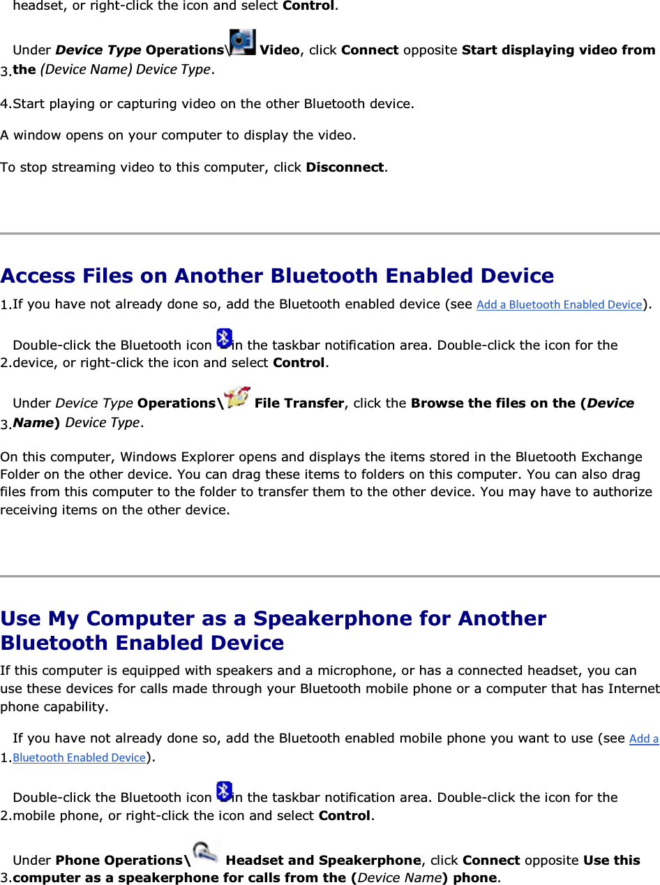 headset, or right-click the icon and select Control. 3.Under Device Type Operations\ Video, click Connect opposite Start displaying video from the ;ĞǀŝĐĞEĂŵĞͿĞǀŝĐĞdǇƉĞ. 4.Start playing or capturing video on the other Bluetooth device. A window opens on your computer to display the video. To stop streaming video to this computer, click Disconnect.    Access Files on Another Bluetooth Enabled Device 1.If you have not already done so, add the Bluetooth enabled device (see ). 2.Double-click the Bluetooth icon  in the taskbar notification area. Double-click the icon for the device, or right-click the icon and select Control. 3.Under Device Type Operations\  File Transfer, click the Browse the files on the (Device Name) ĞǀŝĐĞdǇƉĞ. On this computer, Windows Explorer opens and displays the items stored in the Bluetooth Exchange Folder on the other device. You can drag these items to folders on this computer. You can also drag files from this computer to the folder to transfer them to the other device. You may have to authorize receiving items on the other device.    Use My Computer as a Speakerphone for Another Bluetooth Enabled Device If this computer is equipped with speakers and a microphone, or has a connected headset, you can use these devices for calls made through your Bluetooth mobile phone or a computer that has Internet phone capability. 1.If you have not already done so, add the Bluetooth enabled mobile phone you want to use (see ). 2.Double-click the Bluetooth icon  in the taskbar notification area. Double-click the icon for the mobile phone, or right-click the icon and select Control. 3.Under Phone Operations\  Headset and Speakerphone, click Connect opposite Use this computer as a speakerphone for calls from the (Device Name) phone. 