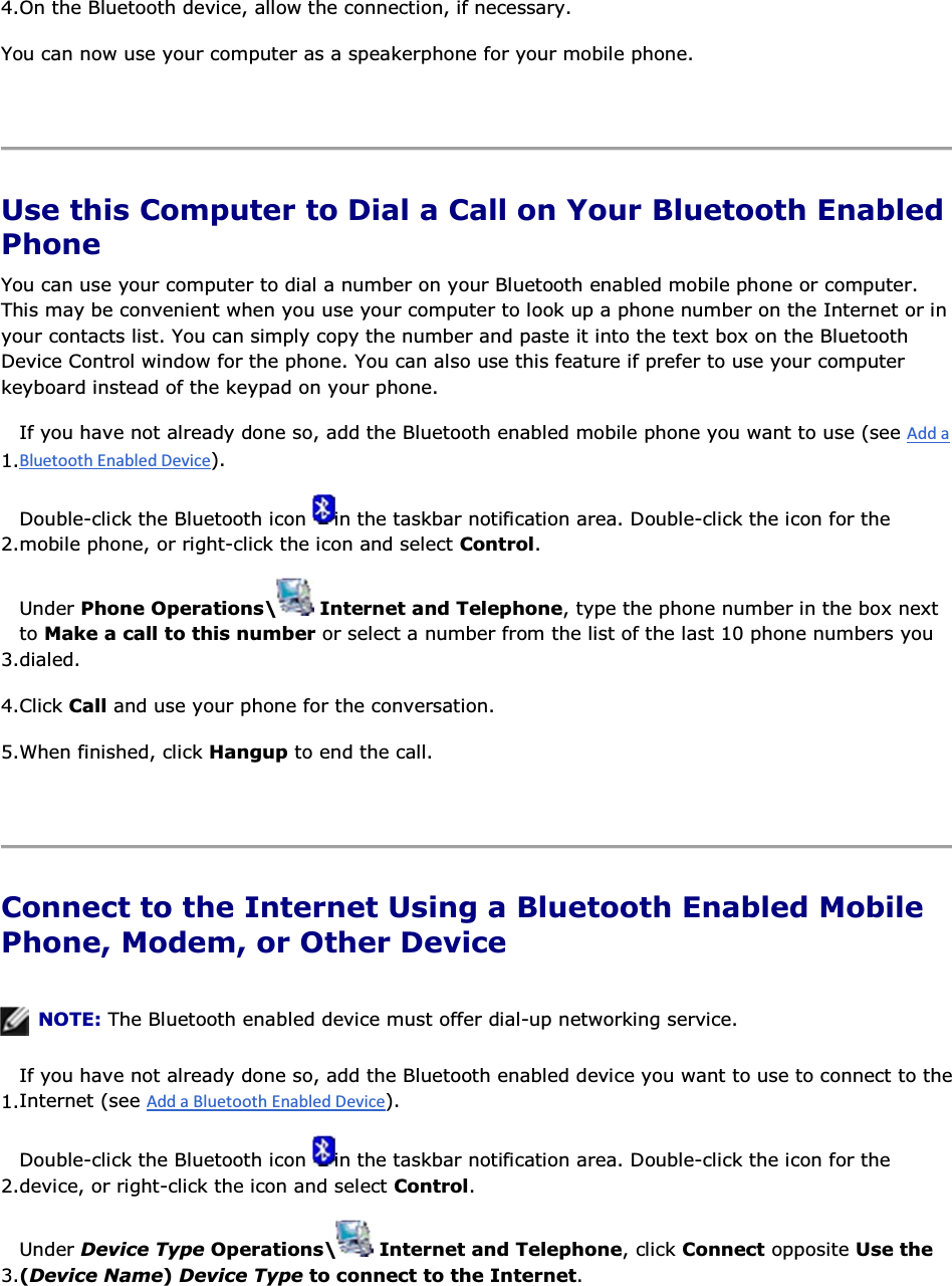 4.On the Bluetooth device, allow the connection, if necessary. You can now use your computer as a speakerphone for your mobile phone.    Use this Computer to Dial a Call on Your Bluetooth Enabled Phone You can use your computer to dial a number on your Bluetooth enabled mobile phone or computer. This may be convenient when you use your computer to look up a phone number on the Internet or in your contacts list. You can simply copy the number and paste it into the text box on the Bluetooth Device Control window for the phone. You can also use this feature if prefer to use your computer keyboard instead of the keypad on your phone. 1.If you have not already done so, add the Bluetooth enabled mobile phone you want to use (see ). 2.Double-click the Bluetooth icon  in the taskbar notification area. Double-click the icon for the mobile phone, or right-click the icon and select Control. 3.Under Phone Operations\  Internet and Telephone, type the phone number in the box next to Make a call to this number or select a number from the list of the last 10 phone numbers you dialed. 4.Click Call and use your phone for the conversation. 5.When finished, click Hangup to end the call.    Connect to the Internet Using a Bluetooth Enabled Mobile Phone, Modem, or Other Device    NOTE: The Bluetooth enabled device must offer dial-up networking service. 1.If you have not already done so, add the Bluetooth enabled device you want to use to connect to theInternet (see ). 2.Double-click the Bluetooth icon  in the taskbar notification area. Double-click the icon for the device, or right-click the icon and select Control. 3.Under Device Type Operations\  Internet and Telephone, click Connect opposite Use the (Device Name) Device Type to connect to the Internet. 