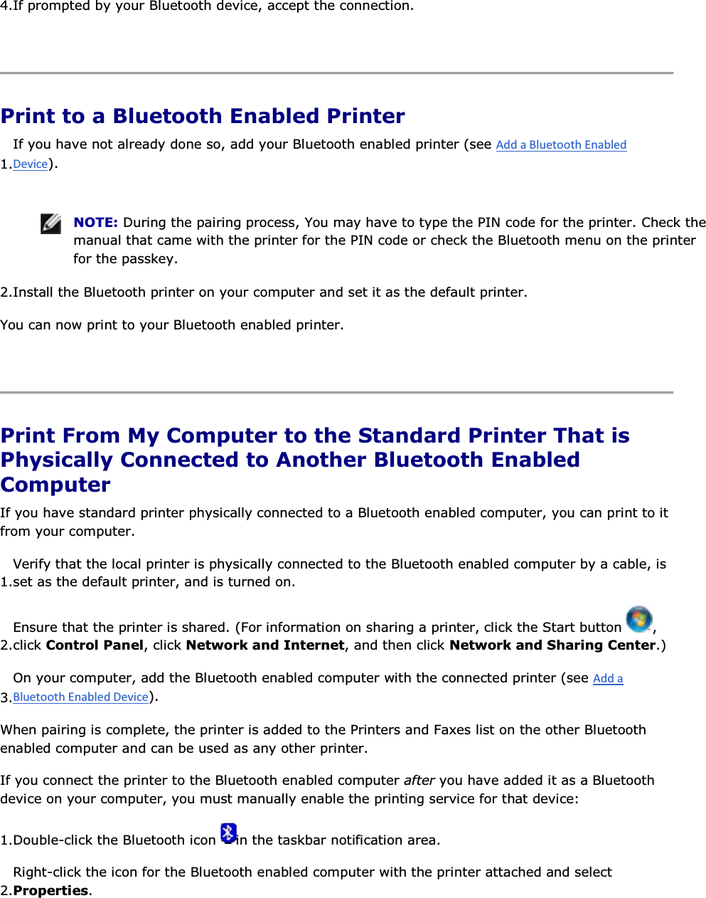 4.If prompted by your Bluetooth device, accept the connection.    Print to a Bluetooth Enabled Printer 1.If you have not already done so, add your Bluetooth enabled printer (see ).    NOTE: During the pairing process, You may have to type the PIN code for the printer. Check the manual that came with the printer for the PIN code or check the Bluetooth menu on the printer for the passkey. 2.Install the Bluetooth printer on your computer and set it as the default printer. You can now print to your Bluetooth enabled printer.    Print From My Computer to the Standard Printer That is Physically Connected to Another Bluetooth Enabled Computer If you have standard printer physically connected to a Bluetooth enabled computer, you can print to it from your computer. 1.Verify that the local printer is physically connected to the Bluetooth enabled computer by a cable, is set as the default printer, and is turned on. 2.Ensure that the printer is shared. (For information on sharing a printer, click the Start button  , click Control Panel, click Network and Internet, and then click Network and Sharing Center.)3.On your computer, add the Bluetooth enabled computer with the connected printer (see ). When pairing is complete, the printer is added to the Printers and Faxes list on the other Bluetooth enabled computer and can be used as any other printer. If you connect the printer to the Bluetooth enabled computer after you have added it as a Bluetooth device on your computer, you must manually enable the printing service for that device: 1.Double-click the Bluetooth icon  in the taskbar notification area. 2.Right-click the icon for the Bluetooth enabled computer with the printer attached and select Properties. 