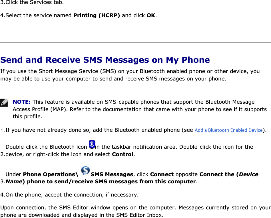 3.Click the Services tab. 4.Select the service named Printing (HCRP) and click OK.    Send and Receive SMS Messages on My Phone If you use the Short Message Service (SMS) on your Bluetooth enabled phone or other device, you may be able to use your computer to send and receive SMS messages on your phone.    NOTE: This feature is available on SMS-capable phones that support the Bluetooth Message Access Profile (MAP). Refer to the documentation that came with your phone to see if it supports this profile. 1.If you have not already done so, add the Bluetooth enabled phone (see ). 2.Double-click the Bluetooth icon  in the taskbar notification area. Double-click the icon for the device, or right-click the icon and select Control. 3.Under Phone Operations\  SMS Messages, click Connect opposite Connect the (Device Name) phone to send/receive SMS messages from this computer. 4.On the phone, accept the connection, if necessary. Upon connection, the SMS Editor window opens on the computer. Messages currently stored on your phone are downloaded and displayed in the SMS Editor Inbox. 