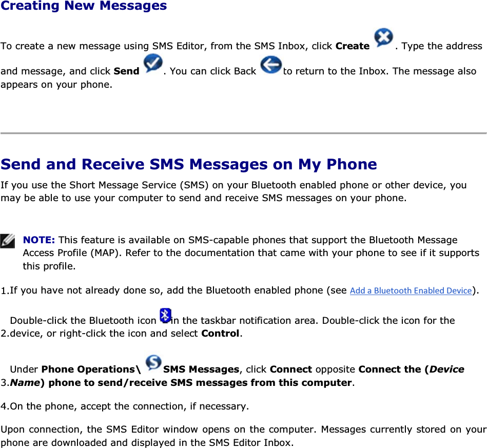 Creating New Messages To create a new message using SMS Editor, from the SMS Inbox, click Create  . Type the address and message, and click Send  . You can click Back  to return to the Inbox. The message also appears on your phone.    Send and Receive SMS Messages on My Phone If you use the Short Message Service (SMS) on your Bluetooth enabled phone or other device, you may be able to use your computer to send and receive SMS messages on your phone.    NOTE: This feature is available on SMS-capable phones that support the Bluetooth Message Access Profile (MAP). Refer to the documentation that came with your phone to see if it supports this profile. 1.If you have not already done so, add the Bluetooth enabled phone (see ). 2.Double-click the Bluetooth icon  in the taskbar notification area. Double-click the icon for the device, or right-click the icon and select Control. 3.Under Phone Operations\  SMS Messages, click Connect opposite Connect the (Device Name) phone to send/receive SMS messages from this computer. 4.On the phone, accept the connection, if necessary. Upon connection, the SMS Editor window opens on the computer. Messages currently stored on your phone are downloaded and displayed in the SMS Editor Inbox. 