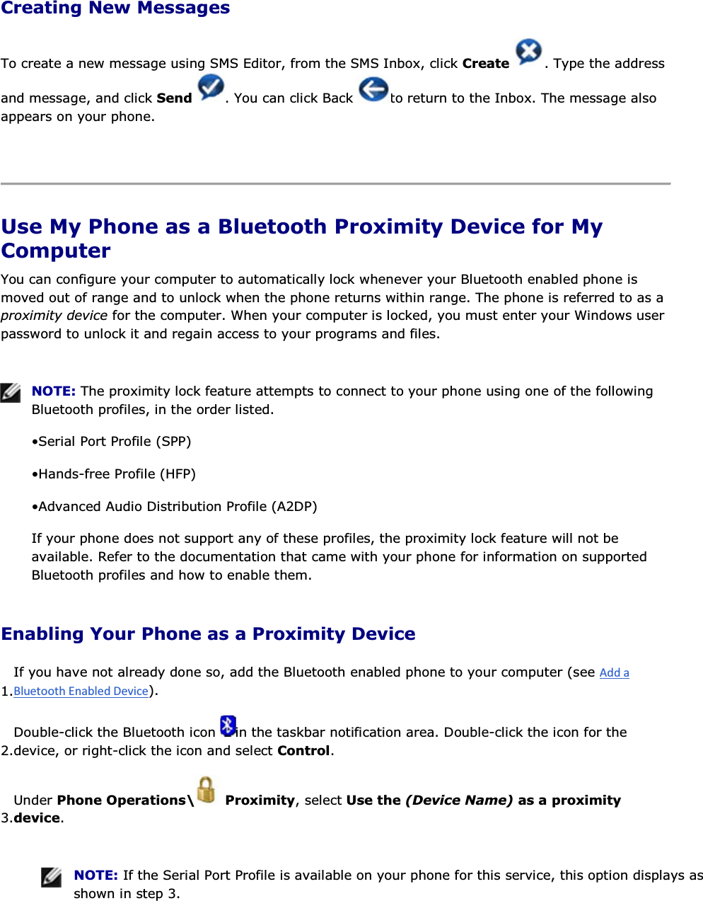 Creating New Messages To create a new message using SMS Editor, from the SMS Inbox, click Create  . Type the address and message, and click Send  . You can click Back  to return to the Inbox. The message also appears on your phone.    Use My Phone as a Bluetooth Proximity Device for My Computer You can configure your computer to automatically lock whenever your Bluetooth enabled phone is moved out of range and to unlock when the phone returns within range. The phone is referred to as a proximity device for the computer. When your computer is locked, you must enter your Windows user password to unlock it and regain access to your programs and files.    NOTE: The proximity lock feature attempts to connect to your phone using one of the following Bluetooth profiles, in the order listed. • Serial Port Profile (SPP) • Hands-free Profile (HFP) • Advanced Audio Distribution Profile (A2DP) If your phone does not support any of these profiles, the proximity lock feature will not be available. Refer to the documentation that came with your phone for information on supported Bluetooth profiles and how to enable them. Enabling Your Phone as a Proximity Device 1.If you have not already done so, add the Bluetooth enabled phone to your computer (see ). 2.Double-click the Bluetooth icon  in the taskbar notification area. Double-click the icon for the device, or right-click the icon and select Control. 3.Under Phone Operations\  Proximity, select Use the (Device Name) as a proximity device.    NOTE: If the Serial Port Profile is available on your phone for this service, this option displays as shown in step 3. 