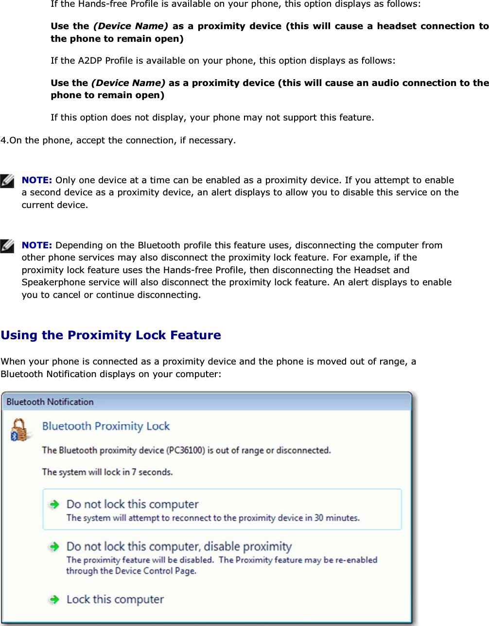 If the Hands-free Profile is available on your phone, this option displays as follows: Use the (Device Name) as a proximity device (this will cause a headset connection to the phone to remain open) If the A2DP Profile is available on your phone, this option displays as follows: Use the (Device Name) as a proximity device (this will cause an audio connection to the phone to remain open) If this option does not display, your phone may not support this feature. 4.On the phone, accept the connection, if necessary.    NOTE: Only one device at a time can be enabled as a proximity device. If you attempt to enable a second device as a proximity device, an alert displays to allow you to disable this service on the current device.    NOTE: Depending on the Bluetooth profile this feature uses, disconnecting the computer from other phone services may also disconnect the proximity lock feature. For example, if the proximity lock feature uses the Hands-free Profile, then disconnecting the Headset and Speakerphone service will also disconnect the proximity lock feature. An alert displays to enable you to cancel or continue disconnecting. Using the Proximity Lock Feature When your phone is connected as a proximity device and the phone is moved out of range, a Bluetooth Notification displays on your computer:  