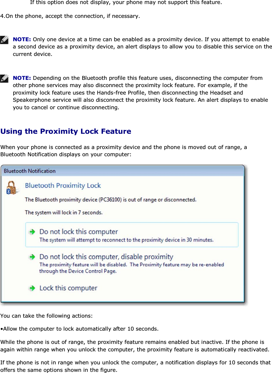 If this option does not display, your phone may not support this feature. 4.On the phone, accept the connection, if necessary.    NOTE: Only one device at a time can be enabled as a proximity device. If you attempt to enable a second device as a proximity device, an alert displays to allow you to disable this service on the current device.    NOTE: Depending on the Bluetooth profile this feature uses, disconnecting the computer from other phone services may also disconnect the proximity lock feature. For example, if the proximity lock feature uses the Hands-free Profile, then disconnecting the Headset and Speakerphone service will also disconnect the proximity lock feature. An alert displays to enable you to cancel or continue disconnecting. Using the Proximity Lock Feature When your phone is connected as a proximity device and the phone is moved out of range, a Bluetooth Notification displays on your computer:  You can take the following actions: • Allow the computer to lock automatically after 10 seconds.  While the phone is out of range, the proximity feature remains enabled but inactive. If the phone is again within range when you unlock the computer, the proximity feature is automatically reactivated. If the phone is not in range when you unlock the computer, a notification displays for 10 seconds that offers the same options shown in the figure. 