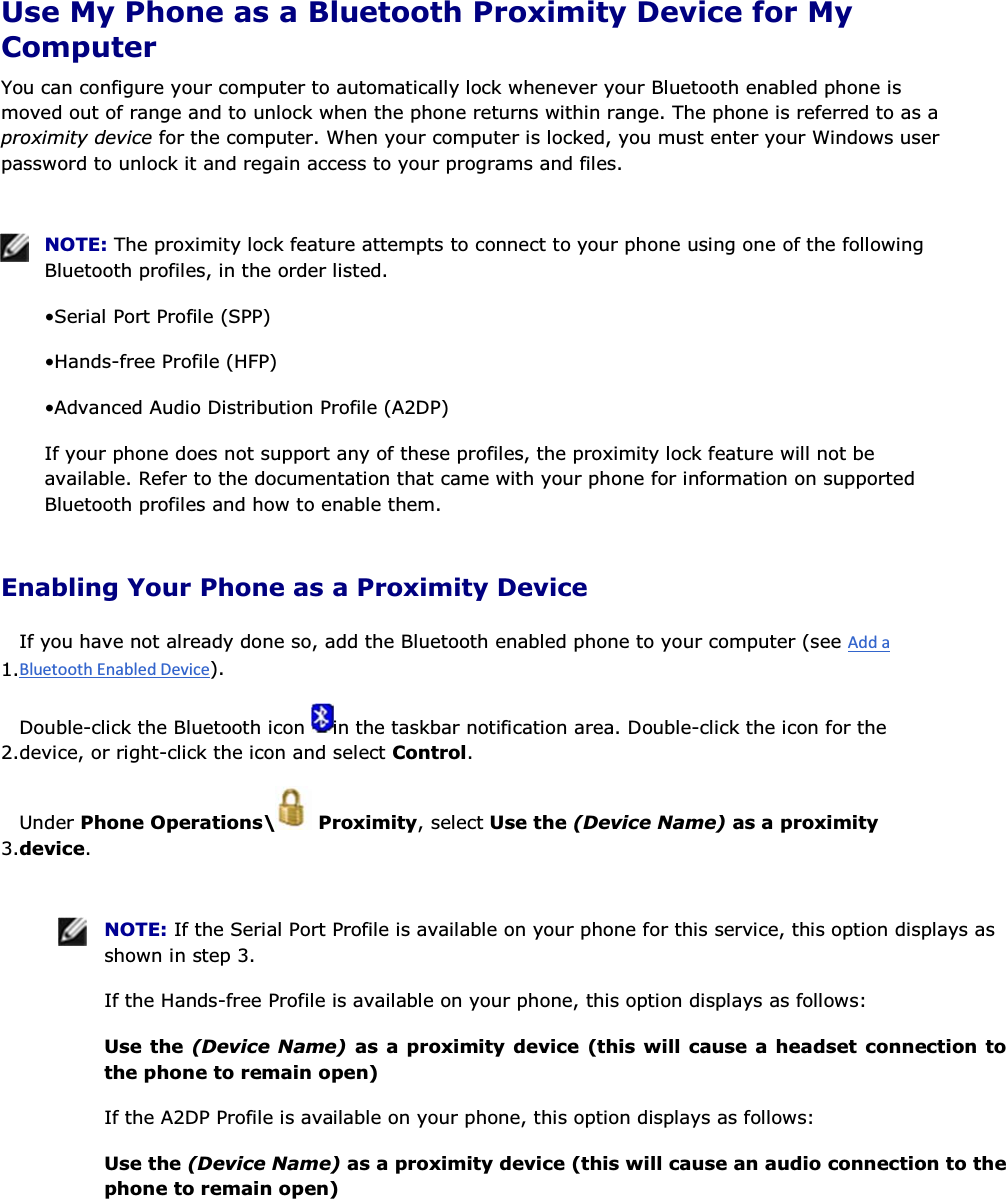  Use My Phone as a Bluetooth Proximity Device for My Computer You can configure your computer to automatically lock whenever your Bluetooth enabled phone is moved out of range and to unlock when the phone returns within range. The phone is referred to as a proximity device for the computer. When your computer is locked, you must enter your Windows user password to unlock it and regain access to your programs and files.    NOTE: The proximity lock feature attempts to connect to your phone using one of the following Bluetooth profiles, in the order listed. • Serial Port Profile (SPP) • Hands-free Profile (HFP) • Advanced Audio Distribution Profile (A2DP) If your phone does not support any of these profiles, the proximity lock feature will not be available. Refer to the documentation that came with your phone for information on supported Bluetooth profiles and how to enable them. Enabling Your Phone as a Proximity Device 1.If you have not already done so, add the Bluetooth enabled phone to your computer (see ). 2.Double-click the Bluetooth icon  in the taskbar notification area. Double-click the icon for the device, or right-click the icon and select Control. 3.Under Phone Operations\  Proximity, select Use the (Device Name) as a proximity device.    NOTE: If the Serial Port Profile is available on your phone for this service, this option displays as shown in step 3. If the Hands-free Profile is available on your phone, this option displays as follows: Use the (Device Name) as a proximity device (this will cause a headset connection to the phone to remain open) If the A2DP Profile is available on your phone, this option displays as follows: Use the (Device Name) as a proximity device (this will cause an audio connection to the phone to remain open) 