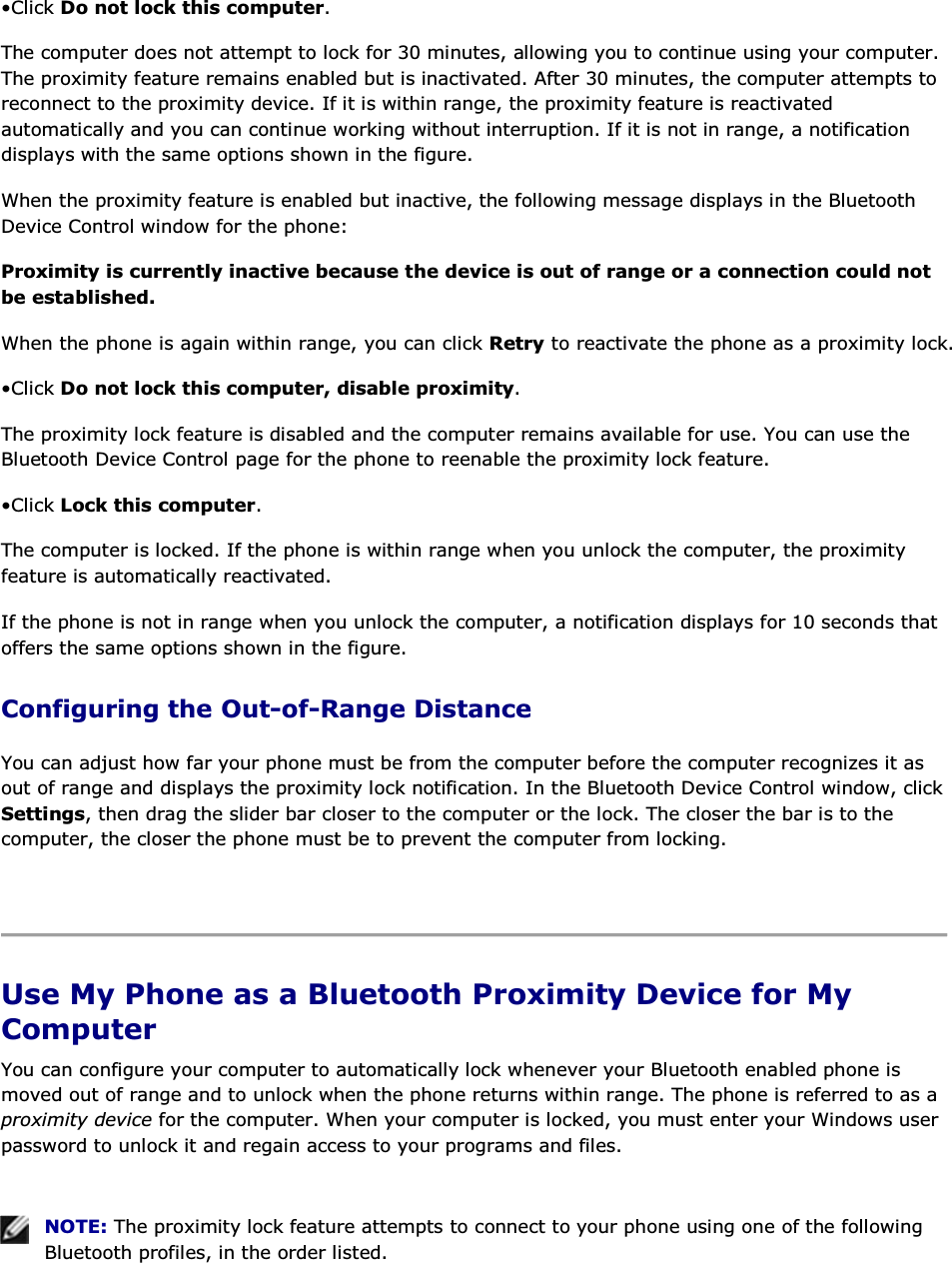 • Click Do not lock this computer. The computer does not attempt to lock for 30 minutes, allowing you to continue using your computer. The proximity feature remains enabled but is inactivated. After 30 minutes, the computer attempts to reconnect to the proximity device. If it is within range, the proximity feature is reactivated automatically and you can continue working without interruption. If it is not in range, a notification displays with the same options shown in the figure. When the proximity feature is enabled but inactive, the following message displays in the Bluetooth Device Control window for the phone: Proximity is currently inactive because the device is out of range or a connection could not be established. When the phone is again within range, you can click Retry to reactivate the phone as a proximity lock. • Click Do not lock this computer, disable proximity. The proximity lock feature is disabled and the computer remains available for use. You can use the Bluetooth Device Control page for the phone to reenable the proximity lock feature. • Click Lock this computer. The computer is locked. If the phone is within range when you unlock the computer, the proximity feature is automatically reactivated. If the phone is not in range when you unlock the computer, a notification displays for 10 seconds that offers the same options shown in the figure. Configuring the Out-of-Range Distance You can adjust how far your phone must be from the computer before the computer recognizes it as out of range and displays the proximity lock notification. In the Bluetooth Device Control window, click Settings, then drag the slider bar closer to the computer or the lock. The closer the bar is to the computer, the closer the phone must be to prevent the computer from locking.    Use My Phone as a Bluetooth Proximity Device for My Computer You can configure your computer to automatically lock whenever your Bluetooth enabled phone is moved out of range and to unlock when the phone returns within range. The phone is referred to as a proximity device for the computer. When your computer is locked, you must enter your Windows user password to unlock it and regain access to your programs and files.    NOTE: The proximity lock feature attempts to connect to your phone using one of the following Bluetooth profiles, in the order listed. 