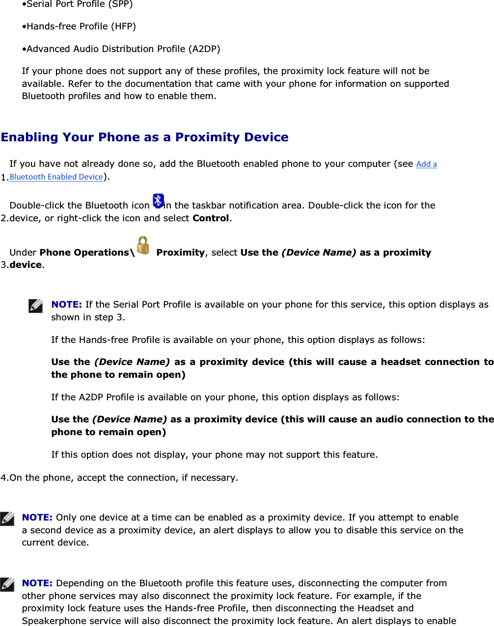 • Serial Port Profile (SPP) • Hands-free Profile (HFP) • Advanced Audio Distribution Profile (A2DP) If your phone does not support any of these profiles, the proximity lock feature will not be available. Refer to the documentation that came with your phone for information on supported Bluetooth profiles and how to enable them. Enabling Your Phone as a Proximity Device 1.If you have not already done so, add the Bluetooth enabled phone to your computer (see ). 2.Double-click the Bluetooth icon  in the taskbar notification area. Double-click the icon for the device, or right-click the icon and select Control. 3.Under Phone Operations\  Proximity, select Use the (Device Name) as a proximity device.    NOTE: If the Serial Port Profile is available on your phone for this service, this option displays as shown in step 3. If the Hands-free Profile is available on your phone, this option displays as follows: Use the (Device Name) as a proximity device (this will cause a headset connection to the phone to remain open) If the A2DP Profile is available on your phone, this option displays as follows: Use the (Device Name) as a proximity device (this will cause an audio connection to the phone to remain open) If this option does not display, your phone may not support this feature. 4.On the phone, accept the connection, if necessary.    NOTE: Only one device at a time can be enabled as a proximity device. If you attempt to enable a second device as a proximity device, an alert displays to allow you to disable this service on the current device.    NOTE: Depending on the Bluetooth profile this feature uses, disconnecting the computer from other phone services may also disconnect the proximity lock feature. For example, if the proximity lock feature uses the Hands-free Profile, then disconnecting the Headset and Speakerphone service will also disconnect the proximity lock feature. An alert displays to enable 