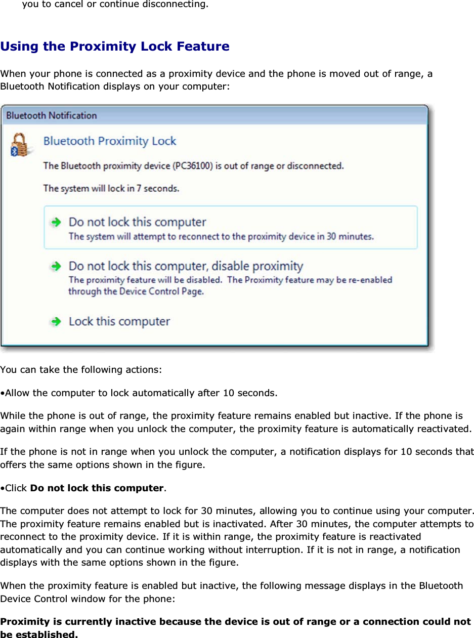 you to cancel or continue disconnecting. Using the Proximity Lock Feature When your phone is connected as a proximity device and the phone is moved out of range, a Bluetooth Notification displays on your computer:  You can take the following actions: • Allow the computer to lock automatically after 10 seconds.  While the phone is out of range, the proximity feature remains enabled but inactive. If the phone is again within range when you unlock the computer, the proximity feature is automatically reactivated. If the phone is not in range when you unlock the computer, a notification displays for 10 seconds that offers the same options shown in the figure. • Click Do not lock this computer. The computer does not attempt to lock for 30 minutes, allowing you to continue using your computer. The proximity feature remains enabled but is inactivated. After 30 minutes, the computer attempts to reconnect to the proximity device. If it is within range, the proximity feature is reactivated automatically and you can continue working without interruption. If it is not in range, a notification displays with the same options shown in the figure. When the proximity feature is enabled but inactive, the following message displays in the Bluetooth Device Control window for the phone: Proximity is currently inactive because the device is out of range or a connection could not be established. 