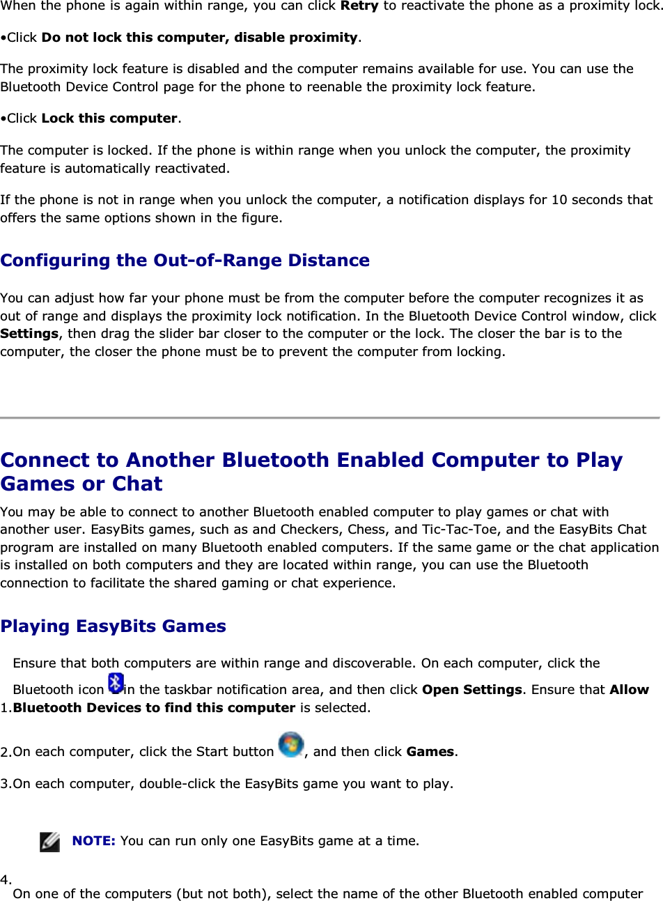 When the phone is again within range, you can click Retry to reactivate the phone as a proximity lock. • Click Do not lock this computer, disable proximity. The proximity lock feature is disabled and the computer remains available for use. You can use the Bluetooth Device Control page for the phone to reenable the proximity lock feature. • Click Lock this computer. The computer is locked. If the phone is within range when you unlock the computer, the proximity feature is automatically reactivated. If the phone is not in range when you unlock the computer, a notification displays for 10 seconds that offers the same options shown in the figure. Configuring the Out-of-Range Distance You can adjust how far your phone must be from the computer before the computer recognizes it as out of range and displays the proximity lock notification. In the Bluetooth Device Control window, click Settings, then drag the slider bar closer to the computer or the lock. The closer the bar is to the computer, the closer the phone must be to prevent the computer from locking.    Connect to Another Bluetooth Enabled Computer to Play Games or Chat You may be able to connect to another Bluetooth enabled computer to play games or chat with another user. EasyBits games, such as and Checkers, Chess, and Tic-Tac-Toe, and the EasyBits Chat program are installed on many Bluetooth enabled computers. If the same game or the chat application is installed on both computers and they are located within range, you can use the Bluetooth connection to facilitate the shared gaming or chat experience. Playing EasyBits Games 1.Ensure that both computers are within range and discoverable. On each computer, click the Bluetooth icon  in the taskbar notification area, and then click Open Settings. Ensure that Allow Bluetooth Devices to find this computer is selected. 2.On each computer, click the Start button  , and then click Games. 3.On each computer, double-click the EasyBits game you want to play.    NOTE: You can run only one EasyBits game at a time. 4.On one of the computers (but not both), select the name of the other Bluetooth enabled computer 