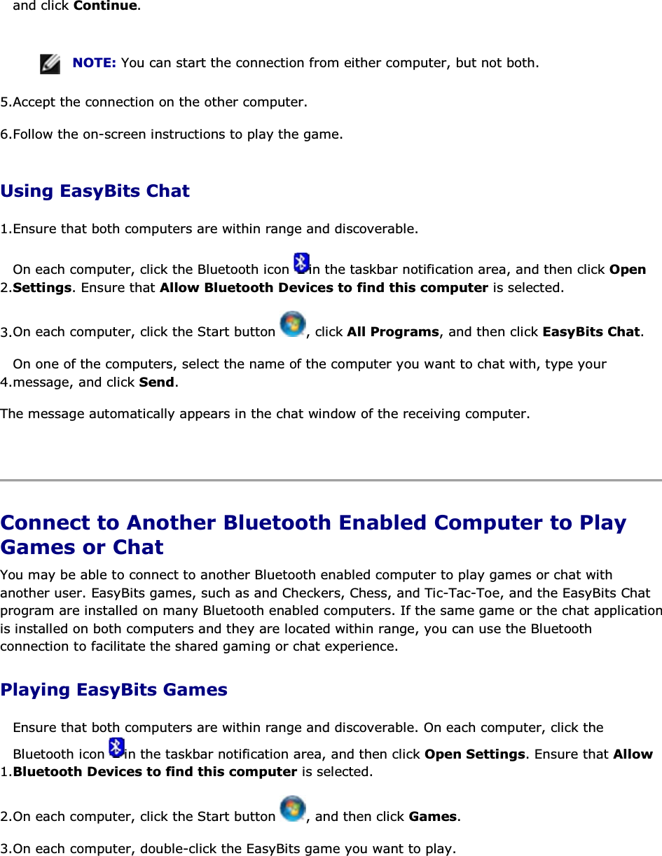 and click Continue.    NOTE: You can start the connection from either computer, but not both. 5.Accept the connection on the other computer. 6.Follow the on-screen instructions to play the game. Using EasyBits Chat 1.Ensure that both computers are within range and discoverable.  2.On each computer, click the Bluetooth icon  in the taskbar notification area, and then click Open Settings. Ensure that Allow Bluetooth Devices to find this computer is selected. 3.On each computer, click the Start button  , click All Programs, and then click EasyBits Chat. 4.On one of the computers, select the name of the computer you want to chat with, type your message, and click Send. The message automatically appears in the chat window of the receiving computer.    Connect to Another Bluetooth Enabled Computer to Play Games or Chat You may be able to connect to another Bluetooth enabled computer to play games or chat with another user. EasyBits games, such as and Checkers, Chess, and Tic-Tac-Toe, and the EasyBits Chat program are installed on many Bluetooth enabled computers. If the same game or the chat application is installed on both computers and they are located within range, you can use the Bluetooth connection to facilitate the shared gaming or chat experience. Playing EasyBits Games 1.Ensure that both computers are within range and discoverable. On each computer, click the Bluetooth icon  in the taskbar notification area, and then click Open Settings. Ensure that Allow Bluetooth Devices to find this computer is selected. 2.On each computer, click the Start button  , and then click Games. 3.On each computer, double-click the EasyBits game you want to play.   