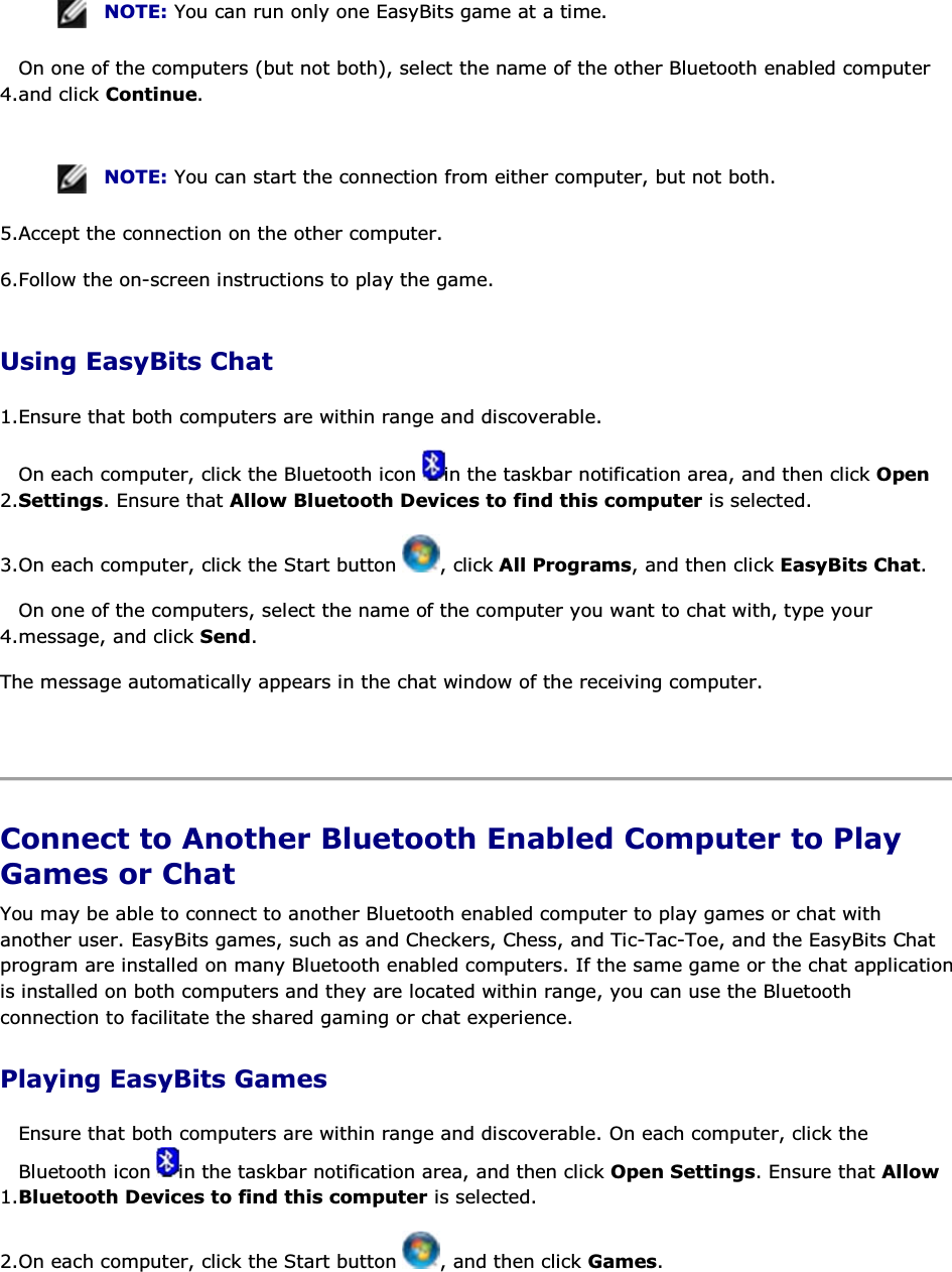  NOTE: You can run only one EasyBits game at a time. 4.On one of the computers (but not both), select the name of the other Bluetooth enabled computer and click Continue.    NOTE: You can start the connection from either computer, but not both. 5.Accept the connection on the other computer. 6.Follow the on-screen instructions to play the game. Using EasyBits Chat 1.Ensure that both computers are within range and discoverable.  2.On each computer, click the Bluetooth icon  in the taskbar notification area, and then click Open Settings. Ensure that Allow Bluetooth Devices to find this computer is selected. 3.On each computer, click the Start button  , click All Programs, and then click EasyBits Chat. 4.On one of the computers, select the name of the computer you want to chat with, type your message, and click Send. The message automatically appears in the chat window of the receiving computer.    Connect to Another Bluetooth Enabled Computer to Play Games or Chat You may be able to connect to another Bluetooth enabled computer to play games or chat with another user. EasyBits games, such as and Checkers, Chess, and Tic-Tac-Toe, and the EasyBits Chat program are installed on many Bluetooth enabled computers. If the same game or the chat application is installed on both computers and they are located within range, you can use the Bluetooth connection to facilitate the shared gaming or chat experience. Playing EasyBits Games 1.Ensure that both computers are within range and discoverable. On each computer, click the Bluetooth icon  in the taskbar notification area, and then click Open Settings. Ensure that Allow Bluetooth Devices to find this computer is selected. 2.On each computer, click the Start button  , and then click Games. 