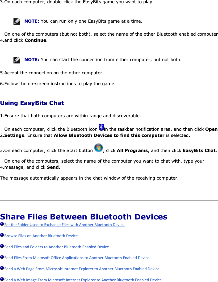 3.On each computer, double-click the EasyBits game you want to play.    NOTE: You can run only one EasyBits game at a time. 4.On one of the computers (but not both), select the name of the other Bluetooth enabled computer and click Continue.    NOTE: You can start the connection from either computer, but not both. 5.Accept the connection on the other computer. 6.Follow the on-screen instructions to play the game. Using EasyBits Chat 1.Ensure that both computers are within range and discoverable.  2.On each computer, click the Bluetooth icon  in the taskbar notification area, and then click Open Settings. Ensure that Allow Bluetooth Devices to find this computer is selected. 3.On each computer, click the Start button  , click All Programs, and then click EasyBits Chat. 4.On one of the computers, select the name of the computer you want to chat with, type your message, and click Send. The message automatically appears in the chat window of the receiving computer.    Share Files Between Bluetooth Devices          