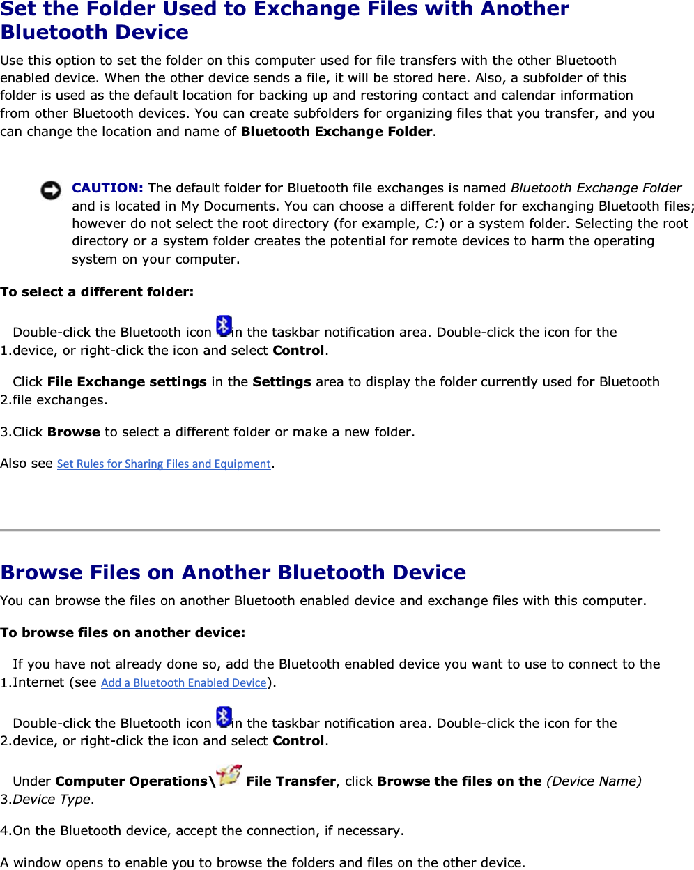 Set the Folder Used to Exchange Files with Another Bluetooth Device Use this option to set the folder on this computer used for file transfers with the other Bluetooth enabled device. When the other device sends a file, it will be stored here. Also, a subfolder of this folder is used as the default location for backing up and restoring contact and calendar information from other Bluetooth devices. You can create subfolders for organizing files that you transfer, and you can change the location and name of Bluetooth Exchange Folder.    CAUTION: The default folder for Bluetooth file exchanges is named Bluetooth Exchange Folder and is located in My Documents. You can choose a different folder for exchanging Bluetooth files; however do not select the root directory (for example, C:) or a system folder. Selecting the root directory or a system folder creates the potential for remote devices to harm the operating system on your computer. To select a different folder: 1.Double-click the Bluetooth icon  in the taskbar notification area. Double-click the icon for the device, or right-click the icon and select Control. 2.Click File Exchange settings in the Settings area to display the folder currently used for Bluetooth file exchanges. 3.Click Browse to select a different folder or make a new folder. Also see .    Browse Files on Another Bluetooth Device You can browse the files on another Bluetooth enabled device and exchange files with this computer. To browse files on another device:  1.If you have not already done so, add the Bluetooth enabled device you want to use to connect to theInternet (see ). 2.Double-click the Bluetooth icon  in the taskbar notification area. Double-click the icon for the device, or right-click the icon and select Control. 3.Under Computer Operations\  File Transfer, click Browse the files on the (Device Name) Device Type. 4.On the Bluetooth device, accept the connection, if necessary. A window opens to enable you to browse the folders and files on the other device.   