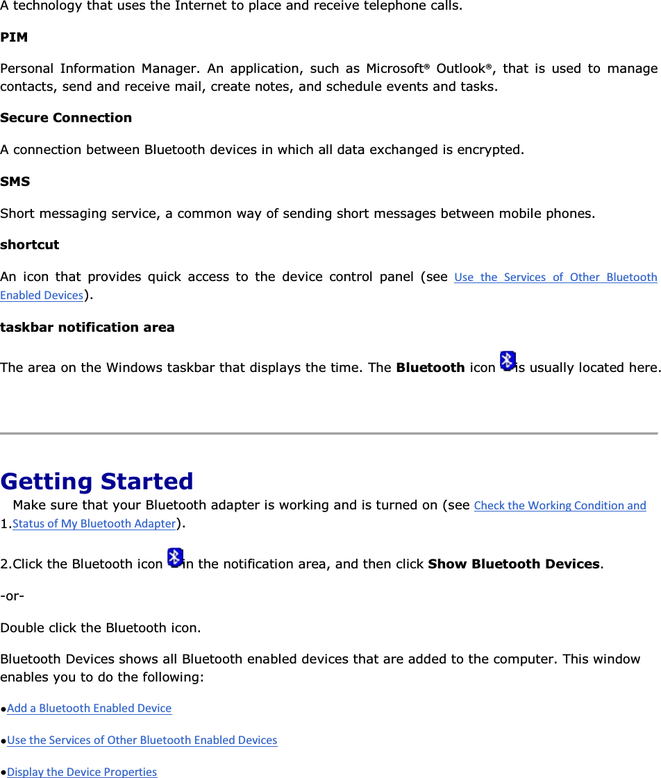 A technology that uses the Internet to place and receive telephone calls. PIM Personal Information Manager. An application, such as Microsoft® Outlook®, that is used to manage contacts, send and receive mail, create notes, and schedule events and tasks. Secure Connection A connection between Bluetooth devices in which all data exchanged is encrypted.  SMS Short messaging service, a common way of sending short messages between mobile phones. shortcut An icon that provides quick access to the device control panel (see      ). taskbar notification area The area on the Windows taskbar that displays the time. The Bluetooth icon  is usually located here.    Getting Started 1.Make sure that your Bluetooth adapter is working and is turned on (see ). 2.Click the Bluetooth icon  in the notification area, and then click Show Bluetooth Devices. -or- Double click the Bluetooth icon. Bluetooth Devices shows all Bluetooth enabled devices that are added to the computer. This window enables you to do the following: •  •  •      