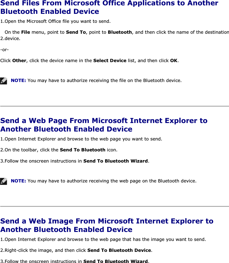  Send Files From Microsoft Office Applications to Another Bluetooth Enabled Device 1.Open the Microsoft Office file you want to send. 2.On the File menu, point to Send To, point to Bluetooth, and then click the name of the destination device. -or- Click Other, click the device name in the Select Device list, and then click OK.    NOTE: You may have to authorize receiving the file on the Bluetooth device.    Send a Web Page From Microsoft Internet Explorer to Another Bluetooth Enabled Device 1.Open Internet Explorer and browse to the web page you want to send.  2.On the toolbar, click the Send To Bluetooth icon. 3.Follow the onscreen instructions in Send To Bluetooth Wizard.    NOTE: You may have to authorize receiving the web page on the Bluetooth device.    Send a Web Image From Microsoft Internet Explorer to Another Bluetooth Enabled Device 1.Open Internet Explorer and browse to the web page that has the image you want to send. 2.Right-click the image, and then click Send To Bluetooth Device. 3.Follow the onscreen instructions in Send To Bluetooth Wizard.    