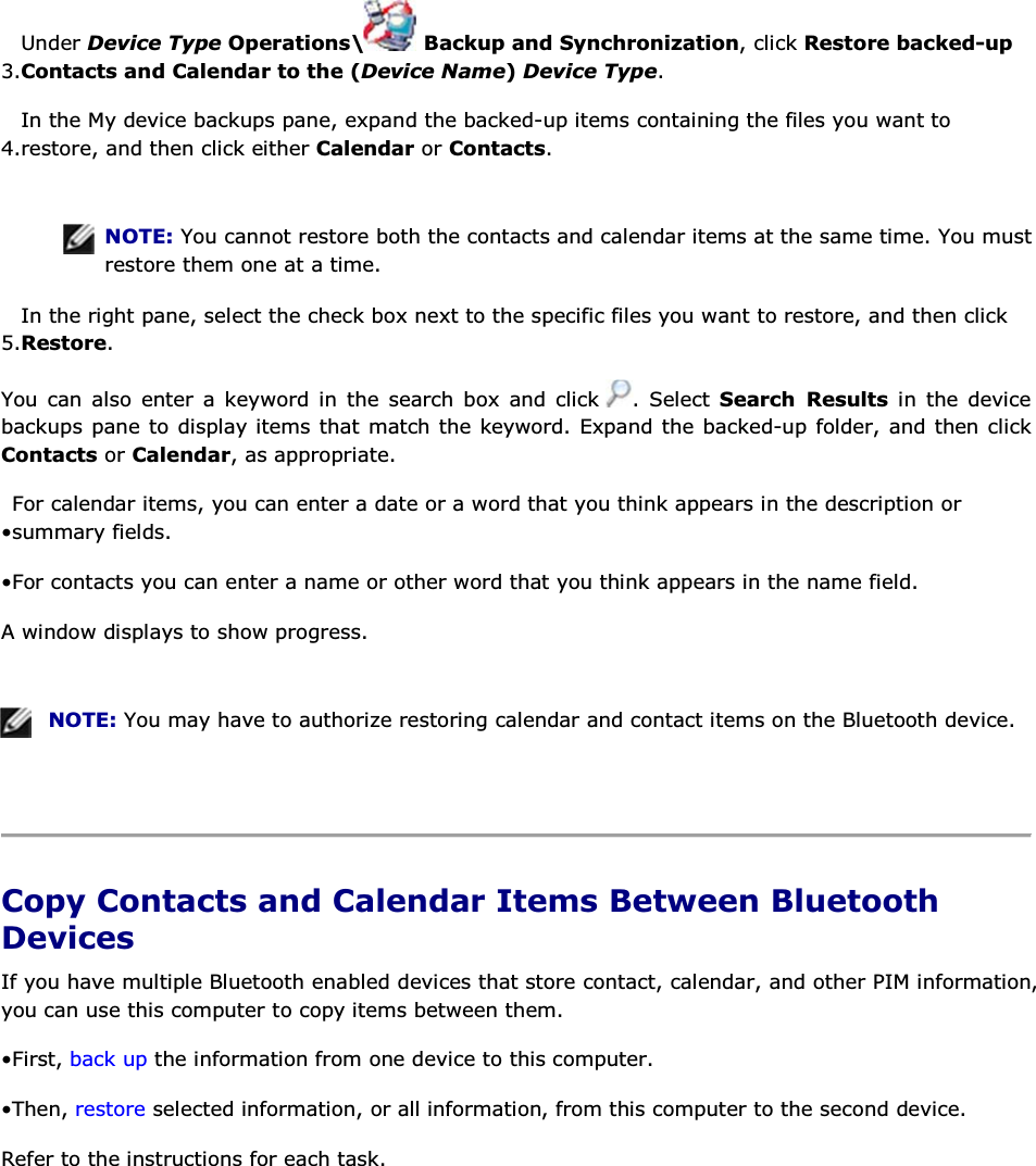 3.Under Device Type Operations\  Backup and Synchronization, click Restore backed-up Contacts and Calendar to the (Device Name) Device Type. 4.In the My device backups pane, expand the backed-up items containing the files you want to restore, and then click either Calendar or Contacts.    NOTE: You cannot restore both the contacts and calendar items at the same time. You must restore them one at a time. 5.In the right pane, select the check box next to the specific files you want to restore, and then click Restore.  You can also enter a keyword in the search box and click  . Select Search Results in the device backups pane to display items that match the keyword. Expand the backed-up folder, and then click Contacts or Calendar, as appropriate. • For calendar items, you can enter a date or a word that you think appears in the description or summary fields. • For contacts you can enter a name or other word that you think appears in the name field. A window displays to show progress.    NOTE: You may have to authorize restoring calendar and contact items on the Bluetooth device.    Copy Contacts and Calendar Items Between Bluetooth Devices If you have multiple Bluetooth enabled devices that store contact, calendar, and other PIM information, you can use this computer to copy items between them. • First, back up the information from one device to this computer. • Then, restore selected information, or all information, from this computer to the second device. Refer to the instructions for each task.     