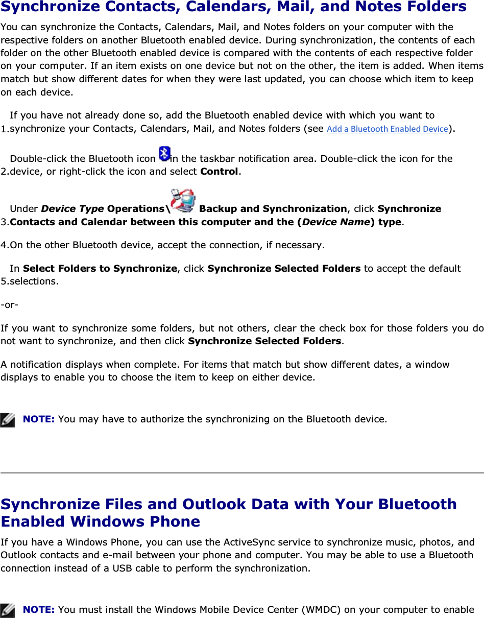  Synchronize Contacts, Calendars, Mail, and Notes Folders You can synchronize the Contacts, Calendars, Mail, and Notes folders on your computer with the respective folders on another Bluetooth enabled device. During synchronization, the contents of each folder on the other Bluetooth enabled device is compared with the contents of each respective folder on your computer. If an item exists on one device but not on the other, the item is added. When items match but show different dates for when they were last updated, you can choose which item to keep on each device. 1.If you have not already done so, add the Bluetooth enabled device with which you want to synchronize your Contacts, Calendars, Mail, and Notes folders (see ). 2.Double-click the Bluetooth icon  in the taskbar notification area. Double-click the icon for the device, or right-click the icon and select Control. 3.Under Device Type Operations\  Backup and Synchronization, click Synchronize Contacts and Calendar between this computer and the (Device Name) type. 4.On the other Bluetooth device, accept the connection, if necessary. 5.In Select Folders to Synchronize, click Synchronize Selected Folders to accept the default selections. -or- If you want to synchronize some folders, but not others, clear the check box for those folders you do not want to synchronize, and then click Synchronize Selected Folders. A notification displays when complete. For items that match but show different dates, a window displays to enable you to choose the item to keep on either device.    NOTE: You may have to authorize the synchronizing on the Bluetooth device.    Synchronize Files and Outlook Data with Your Bluetooth Enabled Windows Phone If you have a Windows Phone, you can use the ActiveSync service to synchronize music, photos, and Outlook contacts and e-mail between your phone and computer. You may be able to use a Bluetooth connection instead of a USB cable to perform the synchronization.    NOTE: You must install the Windows Mobile Device Center (WMDC) on your computer to enable 