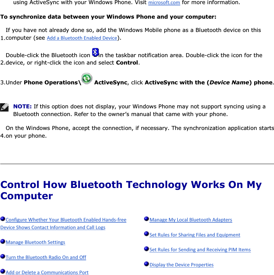 using ActiveSync with your Windows Phone. Visit  for more information. To synchronize data between your Windows Phone and your computer: 1.If you have not already done so, add the Windows Mobile phone as a Bluetooth device on this computer (see ). 2.Double-click the Bluetooth icon  in the taskbar notification area. Double-click the icon for the device, or right-click the icon and select Control. 3.Under Phone Operations\  ActiveSync, click ActiveSync with the (Device Name) phone.    NOTE: If this option does not display, your Windows Phone may not support syncing using a Bluetooth connection. Refer to the owner’s manual that came with your phone. 4.On the Windows Phone, accept the connection, if necessary. The synchronization application starts on your phone.    Control How Bluetooth Technology Works On My Computer              