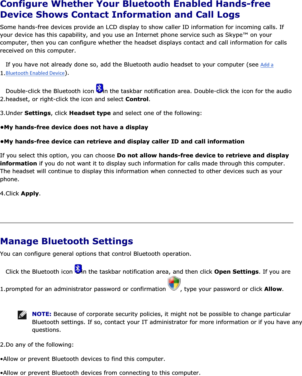  Configure Whether Your Bluetooth Enabled Hands-free Device Shows Contact Information and Call Logs Some hands-free devices provide an LCD display to show caller ID information for incoming calls. If your device has this capability, and you use an Internet phone service such as Skype™ on your computer, then you can configure whether the headset displays contact and call information for calls received on this computer. 1.If you have not already done so, add the Bluetooth audio headset to your computer (see ). 2.Double-click the Bluetooth icon  in the taskbar notification area. Double-click the icon for the audio headset, or right-click the icon and select Control. 3.Under Settings, click Headset type and select one of the following: •My hands-free device does not have a display •My hands-free device can retrieve and display caller ID and call information If you select this option, you can choose Do not allow hands-free device to retrieve and display information if you do not want it to display such information for calls made through this computer. The headset will continue to display this information when connected to other devices such as your phone. 4.Click Apply.    Manage Bluetooth Settings You can configure general options that control Bluetooth operation. 1.Click the Bluetooth icon  in the taskbar notification area, and then click Open Settings. If you are prompted for an administrator password or confirmation  , type your password or click Allow.    NOTE: Because of corporate security policies, it might not be possible to change particular Bluetooth settings. If so, contact your IT administrator for more information or if you have any questions. 2.Do any of the following: • Allow or prevent Bluetooth devices to find this computer. • Allow or prevent Bluetooth devices from connecting to this computer.  