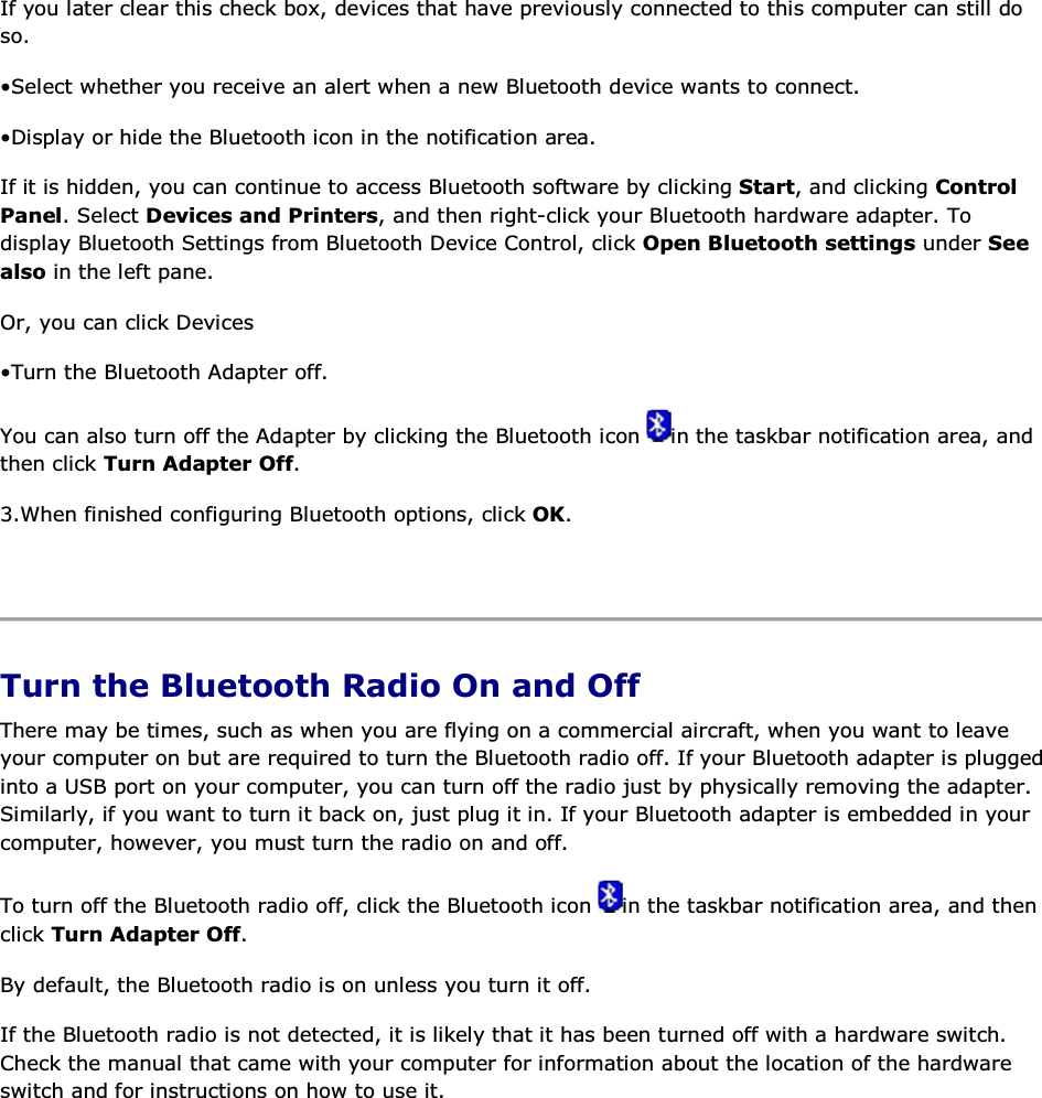 If you later clear this check box, devices that have previously connected to this computer can still do so. • Select whether you receive an alert when a new Bluetooth device wants to connect. • Display or hide the Bluetooth icon in the notification area.  If it is hidden, you can continue to access Bluetooth software by clicking Start, and clicking Control Panel. Select Devices and Printers, and then right-click your Bluetooth hardware adapter. To display Bluetooth Settings from Bluetooth Device Control, click Open Bluetooth settings under See also in the left pane. Or, you can click Devices • Turn the Bluetooth Adapter off. You can also turn off the Adapter by clicking the Bluetooth icon  in the taskbar notification area, and then click Turn Adapter Off. 3.When finished configuring Bluetooth options, click OK.    Turn the Bluetooth Radio On and Off There may be times, such as when you are flying on a commercial aircraft, when you want to leave your computer on but are required to turn the Bluetooth radio off. If your Bluetooth adapter is plugged into a USB port on your computer, you can turn off the radio just by physically removing the adapter. Similarly, if you want to turn it back on, just plug it in. If your Bluetooth adapter is embedded in your computer, however, you must turn the radio on and off. To turn off the Bluetooth radio off, click the Bluetooth icon  in the taskbar notification area, and then click Turn Adapter Off. By default, the Bluetooth radio is on unless you turn it off. If the Bluetooth radio is not detected, it is likely that it has been turned off with a hardware switch. Check the manual that came with your computer for information about the location of the hardware switch and for instructions on how to use it.       