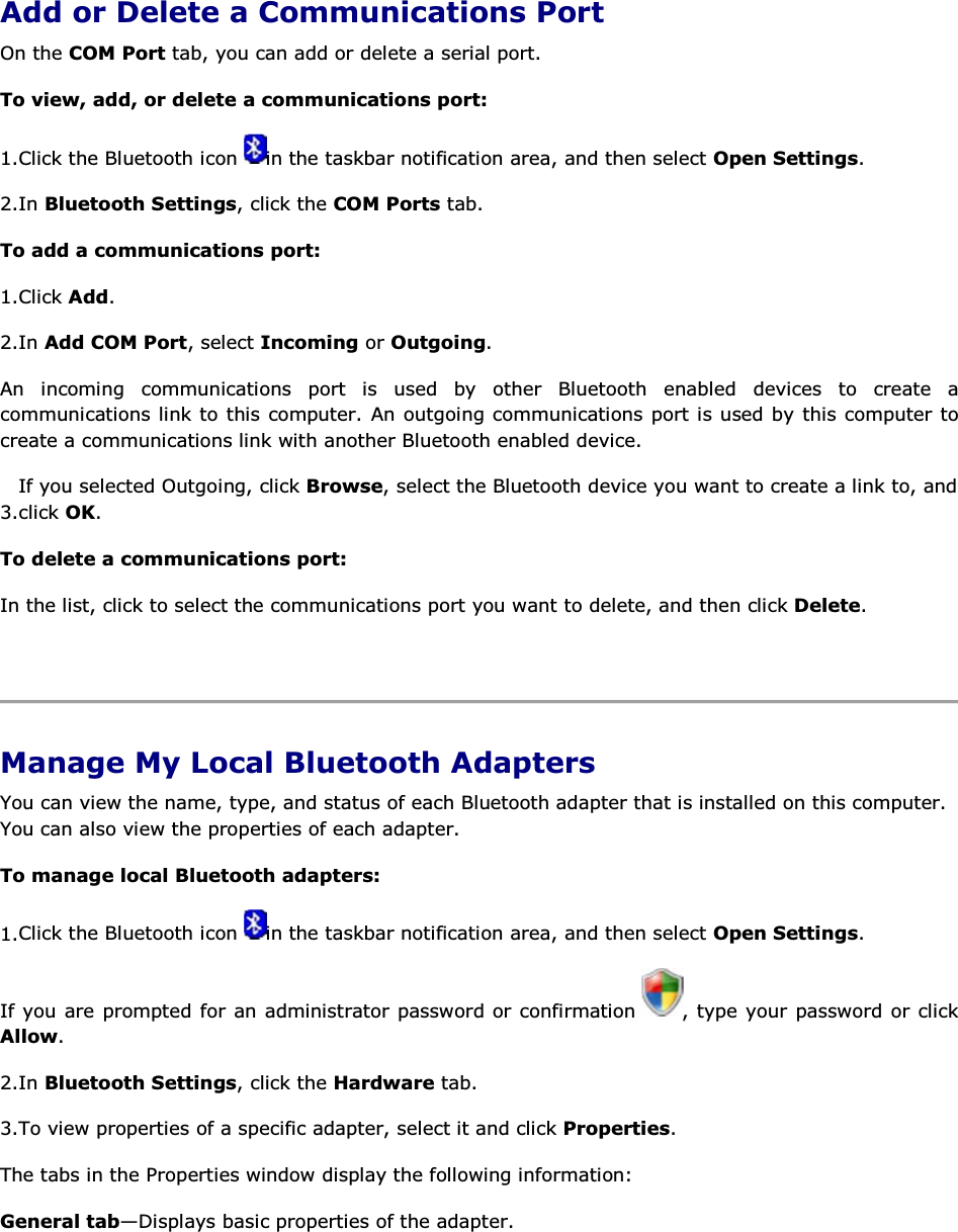  Add or Delete a Communications Port On the COM Port tab, you can add or delete a serial port. To view, add, or delete a communications port: 1.Click the Bluetooth icon  in the taskbar notification area, and then select Open Settings. 2.In Bluetooth Settings, click the COM Ports tab. To add a communications port: 1.Click Add. 2.In Add COM Port, select Incoming or Outgoing.  An incoming communications port is used by other Bluetooth enabled devices to create a communications link to this computer. An outgoing communications port is used by this computer to create a communications link with another Bluetooth enabled device. 3.If you selected Outgoing, click Browse, select the Bluetooth device you want to create a link to, and click OK. To delete a communications port: In the list, click to select the communications port you want to delete, and then click Delete.    Manage My Local Bluetooth Adapters You can view the name, type, and status of each Bluetooth adapter that is installed on this computer. You can also view the properties of each adapter.  To manage local Bluetooth adapters: 1.Click the Bluetooth icon  in the taskbar notification area, and then select Open Settings. If you are prompted for an administrator password or confirmation  , type your password or click Allow. 2.In Bluetooth Settings, click the Hardware tab. 3.To view properties of a specific adapter, select it and click Properties. The tabs in the Properties window display the following information: General tab—Displays basic properties of the adapter. 