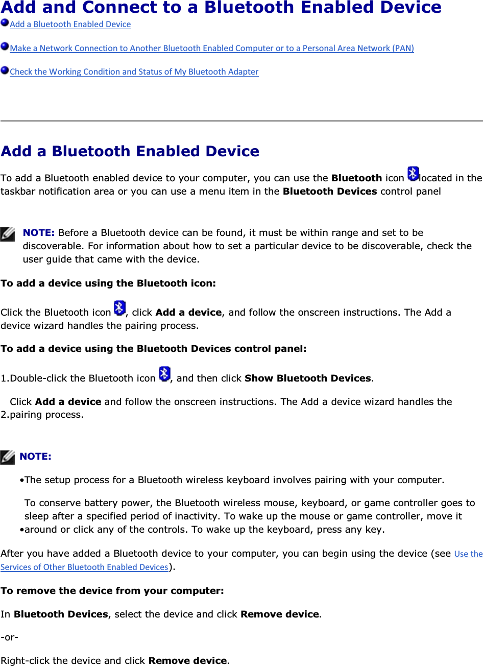 Add and Connect to a Bluetooth Enabled Device       Add a Bluetooth Enabled Device To add a Bluetooth enabled device to your computer, you can use the Bluetooth icon  located in the taskbar notification area or you can use a menu item in the Bluetooth Devices control panel    NOTE: Before a Bluetooth device can be found, it must be within range and set to be discoverable. For information about how to set a particular device to be discoverable, check the user guide that came with the device. To add a device using the Bluetooth icon: Click the Bluetooth icon  , click Add a device, and follow the onscreen instructions. The Add a device wizard handles the pairing process. To add a device using the Bluetooth Devices control panel: 1.Double-click the Bluetooth icon  , and then click Show Bluetooth Devices. 2.Click Add a device and follow the onscreen instructions. The Add a device wizard handles the pairing process.    NOTE:  • The setup process for a Bluetooth wireless keyboard involves pairing with your computer. • To conserve battery power, the Bluetooth wireless mouse, keyboard, or game controller goes to sleep after a specified period of inactivity. To wake up the mouse or game controller, move it around or click any of the controls. To wake up the keyboard, press any key. After you have added a Bluetooth device to your computer, you can begin using the device (see ). To remove the device from your computer: In Bluetooth Devices, select the device and click Remove device. -or- Right-click the device and click Remove device. 