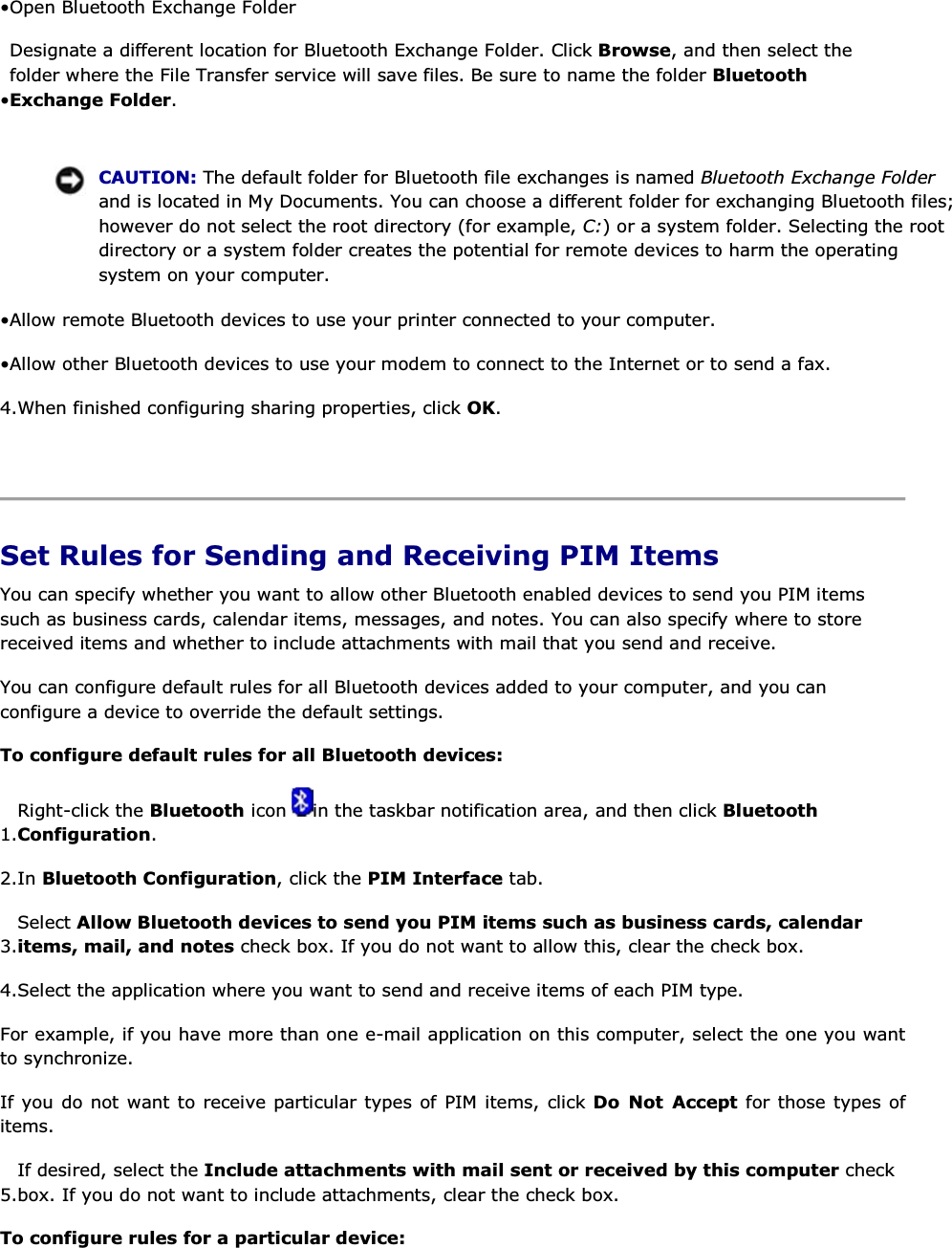 • Open Bluetooth Exchange Folder • Designate a different location for Bluetooth Exchange Folder. Click Browse, and then select the folder where the File Transfer service will save files. Be sure to name the folder Bluetooth Exchange Folder.     CAUTION: The default folder for Bluetooth file exchanges is named Bluetooth Exchange Folder and is located in My Documents. You can choose a different folder for exchanging Bluetooth files; however do not select the root directory (for example, C:) or a system folder. Selecting the root directory or a system folder creates the potential for remote devices to harm the operating system on your computer. • Allow remote Bluetooth devices to use your printer connected to your computer. • Allow other Bluetooth devices to use your modem to connect to the Internet or to send a fax. 4.When finished configuring sharing properties, click OK.    Set Rules for Sending and Receiving PIM Items You can specify whether you want to allow other Bluetooth enabled devices to send you PIM items such as business cards, calendar items, messages, and notes. You can also specify where to store received items and whether to include attachments with mail that you send and receive. You can configure default rules for all Bluetooth devices added to your computer, and you can configure a device to override the default settings. To configure default rules for all Bluetooth devices: 1.Right-click the Bluetooth icon  in the taskbar notification area, and then click Bluetooth Configuration. 2.In Bluetooth Configuration, click the PIM Interface tab. 3.Select Allow Bluetooth devices to send you PIM items such as business cards, calendar items, mail, and notes check box. If you do not want to allow this, clear the check box.  4.Select the application where you want to send and receive items of each PIM type. For example, if you have more than one e-mail application on this computer, select the one you want to synchronize. If you do not want to receive particular types of PIM items, click Do Not Accept for those types of items. 5.If desired, select the Include attachments with mail sent or received by this computer check box. If you do not want to include attachments, clear the check box. To configure rules for a particular device: 