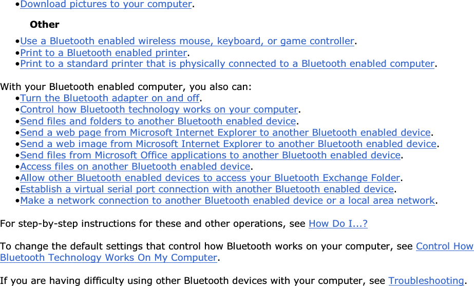 • Download pictures to your computer. Other • Use a Bluetooth enabled wireless mouse, keyboard, or game controller. • Print to a Bluetooth enabled printer.• Print to a standard printer that is physically connected to a Bluetooth enabled computer. With your Bluetooth enabled computer, you also can: • Turn the Bluetooth adapter on and off.• Control how Bluetooth technology works on your computer. • Send files and folders to another Bluetooth enabled device. • Send a web page from Microsoft Internet Explorer to another Bluetooth enabled device.• Send a web image from Microsoft Internet Explorer to another Bluetooth enabled device. • Send files from Microsoft Office applications to another Bluetooth enabled device.• Access files on another Bluetooth enabled device. • Allow other Bluetooth enabled devices to access your Bluetooth Exchange Folder.• Establish a virtual serial port connection with another Bluetooth enabled device. • Make a network connection to another Bluetooth enabled device or a local area network. For step-by-step instructions for these and other operations, see How Do I...? To change the default settings that control how Bluetooth works on your computer, see Control How Bluetooth Technology Works On My Computer. If you are having difficulty using other Bluetooth devices with your computer, see Troubleshooting.        