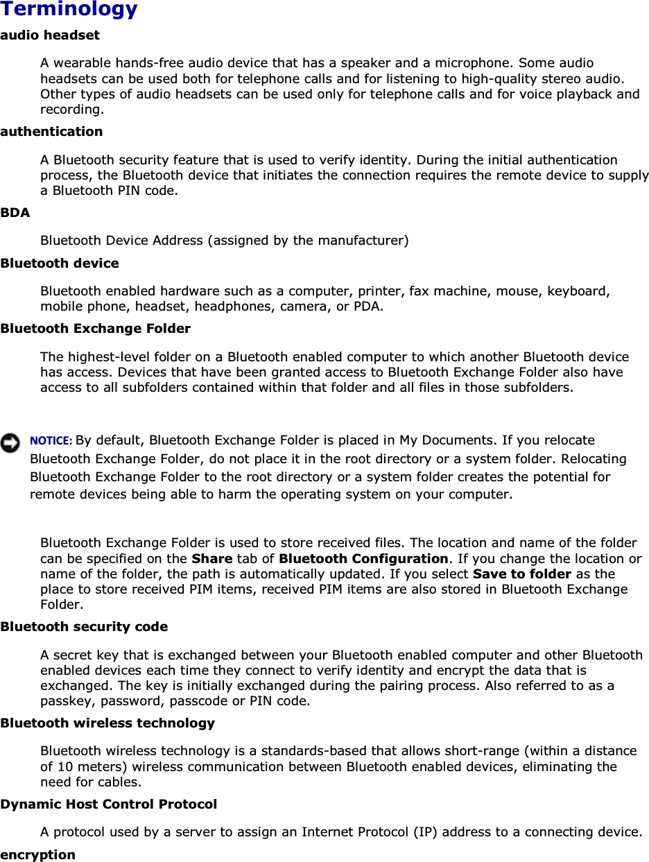  Terminology audio headset A wearable hands-free audio device that has a speaker and a microphone. Some audio headsets can be used both for telephone calls and for listening to high-quality stereo audio. Other types of audio headsets can be used only for telephone calls and for voice playback and recording. authentication A Bluetooth security feature that is used to verify identity. During the initial authentication process, the Bluetooth device that initiates the connection requires the remote device to supply a Bluetooth PIN code. BDA Bluetooth Device Address (assigned by the manufacturer) Bluetooth device Bluetooth enabled hardware such as a computer, printer, fax machine, mouse, keyboard, mobile phone, headset, headphones, camera, or PDA. Bluetooth Exchange Folder The highest-level folder on a Bluetooth enabled computer to which another Bluetooth device has access. Devices that have been granted access to Bluetooth Exchange Folder also have access to all subfolders contained within that folder and all files in those subfolders.     EKd/͗By default, Bluetooth Exchange Folder is placed in My Documents. If you relocate Bluetooth Exchange Folder, do not place it in the root directory or a system folder. Relocating Bluetooth Exchange Folder to the root directory or a system folder creates the potential for remote devices being able to harm the operating system on your computer.  Bluetooth Exchange Folder is used to store received files. The location and name of the folder can be specified on the Share tab of Bluetooth Configuration. If you change the location or name of the folder, the path is automatically updated. If you select Save to folder as the place to store received PIM items, received PIM items are also stored in Bluetooth Exchange Folder. Bluetooth security code A secret key that is exchanged between your Bluetooth enabled computer and other Bluetooth enabled devices each time they connect to verify identity and encrypt the data that is exchanged. The key is initially exchanged during the pairing process. Also referred to as a passkey, password, passcode or PIN code. Bluetooth wireless technology Bluetooth wireless technology is a standards-based that allows short-range (within a distance of 10 meters) wireless communication between Bluetooth enabled devices, eliminating the need for cables. Dynamic Host Control Protocol A protocol used by a server to assign an Internet Protocol (IP) address to a connecting device. encryption 