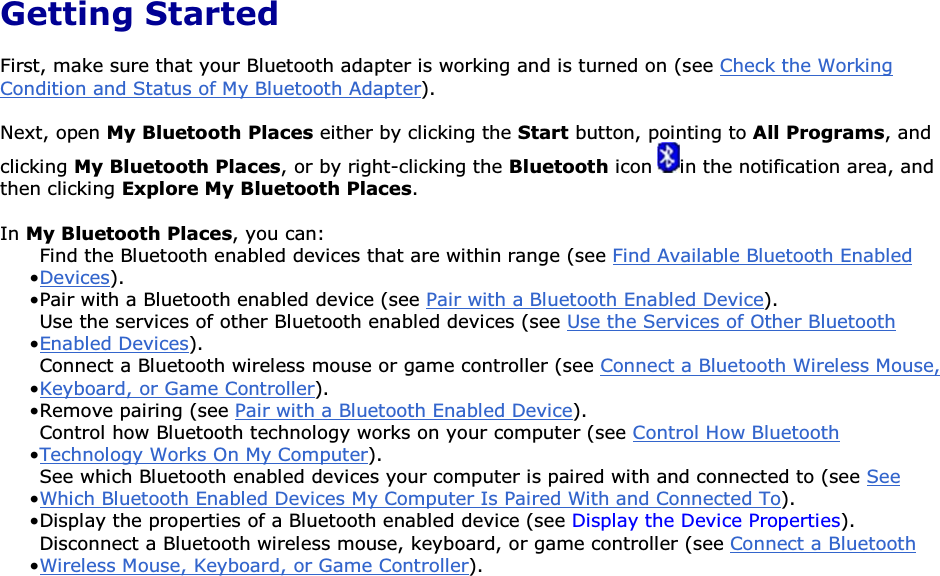  Getting Started First, make sure that your Bluetooth adapter is working and is turned on (see Check the Working Condition and Status of My Bluetooth Adapter). Next, open My Bluetooth Places either by clicking the Start button, pointing to All Programs, and clicking My Bluetooth Places, or by right-clicking the Bluetooth icon  in the notification area, and then clicking Explore My Bluetooth Places. In My Bluetooth Places, you can: • Find the Bluetooth enabled devices that are within range (see Find Available Bluetooth Enabled Devices).• Pair with a Bluetooth enabled device (see Pair with a Bluetooth Enabled Device). • Use the services of other Bluetooth enabled devices (see Use the Services of Other Bluetooth Enabled Devices).• Connect a Bluetooth wireless mouse or game controller (see Connect a Bluetooth Wireless Mouse, Keyboard, or Game Controller).• Remove pairing (see Pair with a Bluetooth Enabled Device). • Control how Bluetooth technology works on your computer (see Control How Bluetooth Technology Works On My Computer). • See which Bluetooth enabled devices your computer is paired with and connected to (see See Which Bluetooth Enabled Devices My Computer Is Paired With and Connected To).• Display the properties of a Bluetooth enabled device (see Display the Device Properties). • Disconnect a Bluetooth wireless mouse, keyboard, or game controller (see Connect a Bluetooth Wireless Mouse, Keyboard, or Game Controller).      