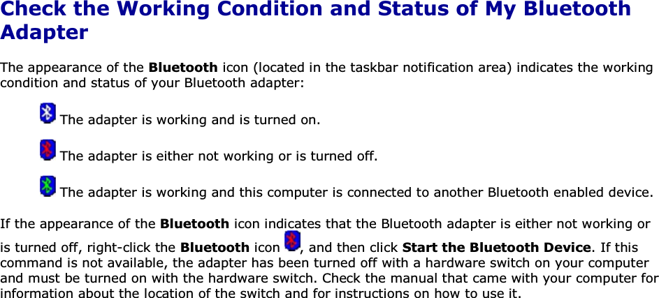 Check the Working Condition and Status of My Bluetooth Adapter The appearance of the Bluetooth icon (located in the taskbar notification area) indicates the working condition and status of your Bluetooth adapter:  The adapter is working and is turned on.  The adapter is either not working or is turned off.  The adapter is working and this computer is connected to another Bluetooth enabled device. If the appearance of the Bluetooth icon indicates that the Bluetooth adapter is either not working or is turned off, right-click the Bluetooth icon  , and then click Start the Bluetooth Device. If this command is not available, the adapter has been turned off with a hardware switch on your computer and must be turned on with the hardware switch. Check the manual that came with your computer for information about the location of the switch and for instructions on how to use it.      