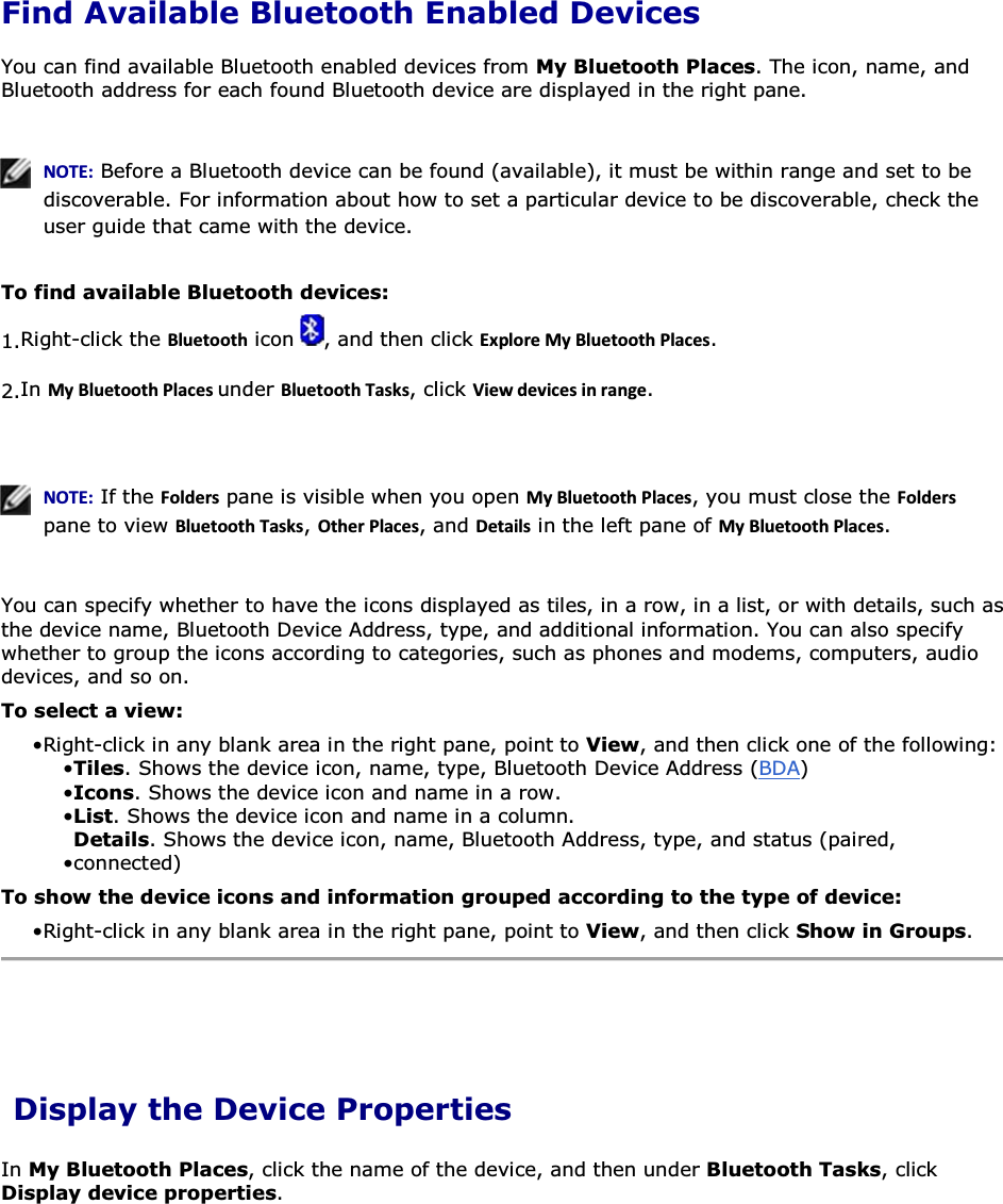 Find Available Bluetooth Enabled Devices You can find available Bluetooth enabled devices from My Bluetooth Places. The icon, name, and Bluetooth address for each found Bluetooth device are displayed in the right pane.     EKd͗ Before a Bluetooth device can be found (available), it must be within range and set to be discoverable. For information about how to set a particular device to be discoverable, check the user guide that came with the device.  To find available Bluetooth devices: 1.Right-click the ůƵĞƚŽŽƚŚ icon  , and then click ǆƉůŽƌĞDǇůƵĞƚŽŽƚŚWůĂĐĞƐ. 2.In DǇůƵĞƚŽŽƚŚWůĂĐĞƐunder ůƵĞƚŽŽƚŚdĂƐŬƐ, click sŝĞǁĚĞǀŝĐĞƐŝŶƌĂŶŐĞ.    EKd͗ If the &amp;ŽůĚĞƌƐ pane is visible when you open DǇůƵĞƚŽŽƚŚWůĂĐĞƐ, you must close the &amp;ŽůĚĞƌƐ pane to view ůƵĞƚŽŽƚŚdĂƐŬƐ, KƚŚĞƌWůĂĐĞƐ, and ĞƚĂŝůƐ in the left pane of DǇůƵĞƚŽŽƚŚWůĂĐĞƐ.  You can specify whether to have the icons displayed as tiles, in a row, in a list, or with details, such as the device name, Bluetooth Device Address, type, and additional information. You can also specify whether to group the icons according to categories, such as phones and modems, computers, audio devices, and so on.  To select a view: • Right-click in any blank area in the right pane, point to View, and then click one of the following:• Tiles. Shows the device icon, name, type, Bluetooth Device Address (BDA) • Icons. Shows the device icon and name in a row.• List. Shows the device icon and name in a column. • Details. Shows the device icon, name, Bluetooth Address, type, and status (paired, connected) To show the device icons and information grouped according to the type of device: • Right-click in any blank area in the right pane, point to View, and then click Show in Groups.  Display the Device Properties In My Bluetooth Places, click the name of the device, and then under Bluetooth Tasks, click Display device properties.     