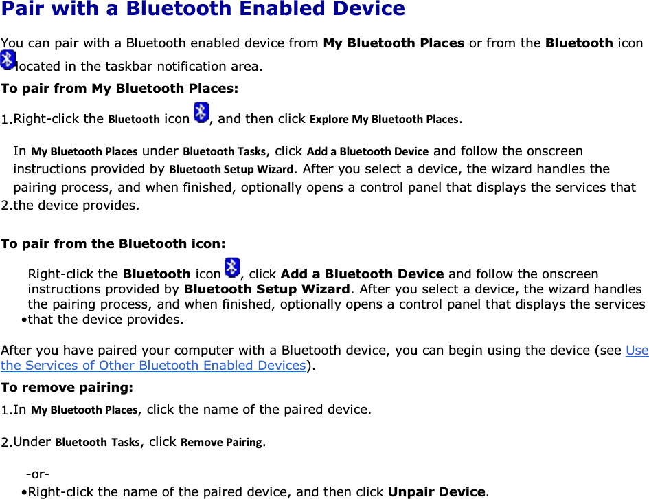 Pair with a Bluetooth Enabled Device You can pair with a Bluetooth enabled device from My Bluetooth Places or from the Bluetooth icon located in the taskbar notification area. To pair from My Bluetooth Places: 1.Right-click the ůƵĞƚŽŽƚŚ icon  , and then click ǆƉůŽƌĞDǇůƵĞƚŽŽƚŚWůĂĐĞƐ. 2.In DǇůƵĞƚŽŽƚŚWůĂĐĞƐ under ůƵĞƚŽŽƚŚdĂƐŬƐ, click ĚĚĂůƵĞƚŽŽƚŚĞǀŝĐĞ and follow the onscreen instructions provided by ůƵĞƚŽŽƚŚ^ĞƚƵƉtŝǌĂƌĚ. After you select a device, the wizard handles the pairing process, and when finished, optionally opens a control panel that displays the services that the device provides. To pair from the Bluetooth icon: • Right-click the Bluetooth icon  , click Add a Bluetooth Device and follow the onscreen instructions provided by Bluetooth Setup Wizard. After you select a device, the wizard handles the pairing process, and when finished, optionally opens a control panel that displays the services that the device provides. After you have paired your computer with a Bluetooth device, you can begin using the device (see Use the Services of Other Bluetooth Enabled Devices).  To remove pairing: 1.In DǇůƵĞƚŽŽƚŚWůĂĐĞƐ, click the name of the paired device. 2.Under ůƵĞƚŽŽƚŚ dĂƐŬƐ, click ZĞŵŽǀĞWĂŝƌŝŶŐ. -or- • Right-click the name of the paired device, and then click Unpair Device.     