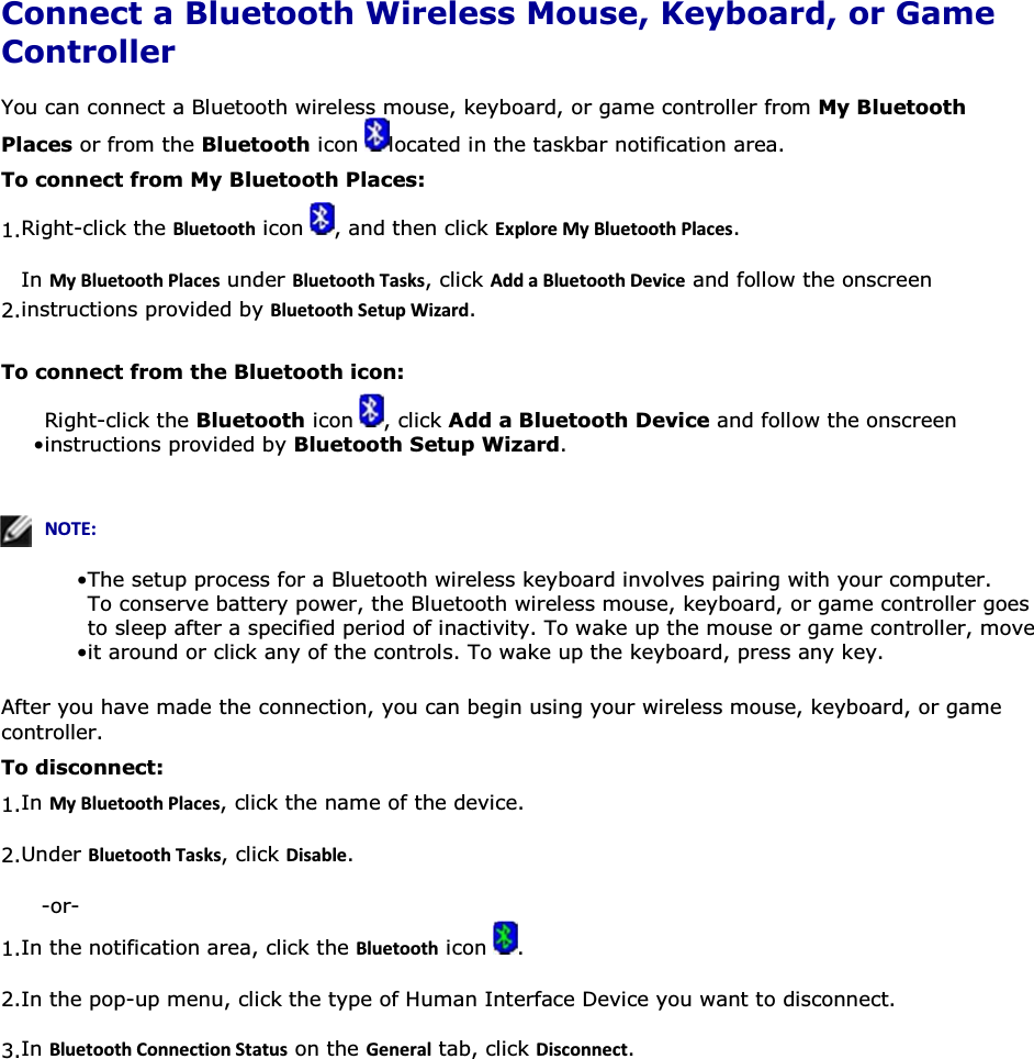  Connect a Bluetooth Wireless Mouse, Keyboard, or Game Controller You can connect a Bluetooth wireless mouse, keyboard, or game controller from My Bluetooth Places or from the Bluetooth icon  located in the taskbar notification area. To connect from My Bluetooth Places: 1.Right-click the ůƵĞƚŽŽƚŚ icon  , and then click ǆƉůŽƌĞDǇůƵĞƚŽŽƚŚWůĂĐĞƐ. 2.In DǇůƵĞƚŽŽƚŚWůĂĐĞƐ under ůƵĞƚŽŽƚŚdĂƐŬƐ, click ĚĚĂůƵĞƚŽŽƚŚĞǀŝĐĞ and follow the onscreen instructions provided by ůƵĞƚŽŽƚŚ^ĞƚƵƉtŝǌĂƌĚ. To connect from the Bluetooth icon: • Right-click the Bluetooth icon  , click Add a Bluetooth Device and follow the onscreen instructions provided by Bluetooth Setup Wizard.   EKd͗• The setup process for a Bluetooth wireless keyboard involves pairing with your computer. • To conserve battery power, the Bluetooth wireless mouse, keyboard, or game controller goes to sleep after a specified period of inactivity. To wake up the mouse or game controller, move it around or click any of the controls. To wake up the keyboard, press any key. After you have made the connection, you can begin using your wireless mouse, keyboard, or game controller. To disconnect: 1.In DǇůƵĞƚŽŽƚŚWůĂĐĞƐ, click the name of the device. 2.Under ůƵĞƚŽŽƚŚdĂƐŬƐ, click ŝƐĂďůĞ. -or- 1.In the notification area, click the ůƵĞƚŽŽƚŚ icon  . 2.In the pop-up menu, click the type of Human Interface Device you want to disconnect. 3.In ůƵĞƚŽŽƚŚŽŶŶĞĐƚŝŽŶ^ƚĂƚƵƐ on the &apos;ĞŶĞƌĂů tab, click ŝƐĐŽŶŶĞĐƚ.   